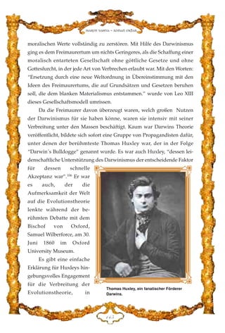 moralischen Werte vollständig zu zerstören. Mit Hilfe des Darwinismus
ging es dem Freimaurertum um nichts Geringeres, als die Schaffung einer
moralisch entarteten Gesellschaft ohne göttliche Gesetze und ohne
Gottesfurcht, in der jede Art von Verbrechen erlaubt war. Mit den Worten:
“Ersetzung durch eine neue Weltordnung in Übereinstimmung mit den
Ideen des Freimaurertums, die auf Grundsätzen und Gesetzen beruhen
soll, die dem blanken Materialismus entstammen.” wurde von Leo XIII
dieses Gesellschaftsmodell umrissen.
Da die Freimaurer davon überzeugt waren, welch großen Nutzen
der Darwinismus für sie haben könne, waren sie intensiv mit seiner
Verbreitung unter den Massen beschäftigt. Kaum war Darwins Theorie
veröffentlicht, bildete sich sofort eine Gruppe von Propagandisten dafür,
unter denen der berühmteste Thomas Huxley war, der in der Folge
“Darwin´s Bulldogge” genannt wurde. Es war auch Huxley, “dessen lei-
denschaftliche Unterstützung des Darwinismus der entscheidende Faktor
für dessen schnelle
Akzeptanz war”.106
Er war
es auch, der die
Aufmerksamkeit der Welt
auf die Evolutionstheorie
lenkte während der be-
rühmten Debatte mit dem
Bischof von Oxford,
Samuel Wilberforce, am 30.
Juni 1860 im Oxford
University Museum.
Es gibt eine einfache
Erklärung für Huxleys hin-
gebungsvolles Engagement
für die Verbreitung der
Evolutionstheorie, in
DGH
Harun Yahya - Adnan Oktar
Thomas Huxley, ein fanatischer Förderer
Darwins.
 