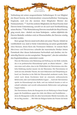 Verbindung mit seinen ausgezeichneten Verbindungen: Er war Mitglied
der Royal Society, der bedeutendsten wissenschaftlichen Vereinigung
Englands, und wie die meisten ihrer Mitglieder Meister des
Freimaurertums. 107
Auch bei anderen Mitgliedern der Royal Society fand
Darwin breite Unterstützung, sowohl vor als auch nach Veröffentlichung
seines Buches. 108
Die Wertschätzung Darwins innerhalb der Royal Society
ging soweit, dass - ähnlich wie beim Nobelpreis - seither alljährlich die
Darwin-Medaille verliehen wird an Wissenschaftler, die Darwins würdig
erachtet werden.
Kurz gesagt: Darwin stand nicht allein mit seiner Theorie. Sobald sie
veröffentlicht war, fand er breite Unterstützung aus jenen gesellschaftli-
chen Kreisen, deren Kern die Freimaurer bildeten. In seinem Buch
Marxismus und Darwinismus schreibt der marxistische Denker Anton
Pannekoek über diesen bedeutsamen Sachverhalt und darüber, wie be-
reitwillig Darwin von der europischen “Bourgeoisie”, also der aufstreben-
den Kapitalistenklasse, unterstützt wurde:
Dass der Marxismus seine Bedeutung und Stellung nur der Rolle verdankt,
die er im proletarischen Klassenkampf spielt, ist allseits bekannt … Aber
man muss auch sehen, dass in der Wirklichkeit der Darwinismus eine ähn-
liche Erfahrung machen musste wie der Marxismus. Der Darwinismus ist
nicht nur eine abstrakte Theorie, die nach Diskussion und Überprüfung an-
hand von Tatsachen in der Welt der Wissenschaft anerkannt wurde. Nein,
sofort nach ihrem Erscheinen fand sie einerseits enthusiastische
Befürworter, aber auch leidenschaftliche Gegner … Auch der Darwinismus
spielte im Klassenkampf eine Rolle, und nur dadurch konnte er sich so
schnell verbreiten und sowohl enthusiastische Befürworter und gehässige
Gegner finden.
Der Darwinismus diente der Bourgeoisie als ein Werkzeug in ihrem Kampf
gegen die Feudalklasse, gegen den Adel, den Klerus und Feudalherren. …
denn die Bourgeoisie wollte die alten herrschenden Mächte loswerden, die
ihr im Weg standen. … Mit Hilfe der Religion hielten die Priester die breite
Das globale
fre›maurertum
DGI
 