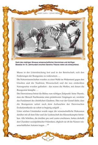 Masse in der Unterdrückung fest und in der Bereitschaft, sich den
Forderungen der Bourgeoisie zu widersetzen. …
Die Naturwissenschaften wurden zu einer Waffe im Widerstand gegen den
Glauben und die Tradition; Wissenschaft und die neu entdeckten
Naturgesetze wurden gefördert - das waren die Waffen, mit denen die
Bourgeoisie kämpfte. …
Der Darwinismus betrat die Bühne zum richtigen Zeitpunkt: Seine Theorie,
dass der Mensch Nachkomme eines primitiveren Vorgängers sei, zerstörte
das Fundament des christlichen Glaubens. Dies war der Grund dafür, dass
die Bourgeoisie sofort nach dem Auftauchen der Darwinschen
Evolutionstheorie sie sofort so begierig aufgriff …
Unter solchen Umständen wurde sogar die wissenschaftliche Diskussion
darüber mit all dem Eifer und der Leidenschaft des Klassenkampfes betrie-
ben. Alle Schriften, die darüber pro und contra erschienen, hatten deshalb
den Charakter sozialpolitischer Polemiken, obgleich sie oft die Namen wis-
senschaftlicher Autoren tragen …109
DGJ
Harun Yahya - Adnan Oktar
Dank des niedrigen Niveaus wissenschaftlicher Kenntnisse und dürftiger
Beweise im 19. Jahrhundert erschien Darwins Theorie vielen als einleuchtend.
 