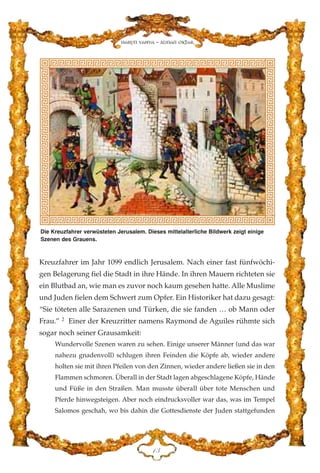 Kreuzfahrer im Jahr 1099 endlich Jerusalem. Nach einer fast fünfwöchi-
gen Belagerung fiel die Stadt in ihre Hände. In ihren Mauern richteten sie
ein Blutbad an, wie man es zuvor noch kaum gesehen hatte. Alle Muslime
und Juden fielen dem Schwert zum Opfer. Ein Historiker hat dazu gesagt:
“Sie töteten alle Sarazenen und Türken, die sie fanden … ob Mann oder
Frau.” 2
Einer der Kreuzritter namens Raymond de Aguiles rühmte sich
sogar noch seiner Grausamkeit:
Wundervolle Szenen waren zu sehen. Einige unserer Männer (und das war
nahezu gnadenvoll) schlugen ihren Feinden die Köpfe ab, wieder andere
holten sie mit ihren Pfeilen von den Zinnen, wieder andere ließen sie in den
Flammen schmoren. Überall in der Stadt lagen abgeschlagene Köpfe, Hände
und Füße in den Straßen. Man musste überall über tote Menschen und
Pferde hinwegsteigen. Aber noch eindrucksvoller war das, was im Tempel
Salomos geschah, wo bis dahin die Gottesdienste der Juden stattgefunden
DF
Harun Yahya - Adnan Oktar
Die Kreuzfahrer verwüsteten Jerusalem. Dieses mittelalterliche Bildwerk zeigt einige
Szenen des Grauens.
 