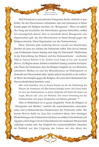 Weil Pannekoek in marxistischen Kategorien dachte, titulierte er jene
Kräfte, die den Darwinismus verbreiteten und zum Instrument in ihrem
Kampf gegen die Religion machten, als “Bourgeoisie”. Wenn wir jedoch
den Gang der Geschichte des Darwinismus genauer betrachten, stoßen
wir unweigerlich darauf, dass es innerhalb dieser Bourgeoisie eine
Organsisation gab, die den Darwinismus in ihrem Kampf gegen die
Religion einsetzte. Diese Organisation war das Freimaurertum.
Diese Tatsache geht eindeutig hervor sowohl aus historischen
Quellen als auch aus solchen der Freimaurer selbst. Eine davon stammt
vom Großmeister Selami Isindag und trägt die Überschrift "Hindernisse
in der Entwicklung des Wissens und des Freimaurertums" , erschienen
1962 in Annual Bulletin of the Turkish Great Lodge of Free and Accepted
Masons. Zu Beginn dieses Artikels wiederholt Isindag zunächst die klassi-
sche These der Freimaurer, dass die Religion lediglich ein von Menschen
erfundener Mythos sei und der Monotheismus im Widerspruch zu
Vernunft und Wissenschaft stehe. Später jedoch beschreibt er das treiben-
de Motiv des Kampfes gegen die Religion, der unter dem Deckmantel der
Wissenschaftlichkeit betrieben wird:
Man wird bemerken, dass in diesem Kampf um die die Verbreitung des
Wissens die Freimaurer auf allen Ebenen beteiligt waren. Der Grund dafür
ist, dass das Freimaurertum zu jedem Zeitpunkt sich leiten hat lassen von
Logik, Wissen und also von Weisheit. Seit seiner Gründung hat das
Freimaurertum stets gegen Aberglauben und Mythen gekämpft. 110
Aber in Wirklichkeit ist es genau umgekehrt: Nicht die Religion ist
“Aberglaube und Mythos”, sondern die materialistischen, naturalisti-
schen und evolutionistischen Glaubenssätze der Freimaurer selbst. Der
klarste Beweis dafür ist, dass ihre veralteten Ideen, ihre ständigen
Wiederholungen des heidnischen Glaubens im antiken Griechenland und
Ägypten schon längst von den Erkenntnissen der modernen Wissenschaft
widerlegt worden sind. Ein Vergleich der wissenschaftlichen Tatsachen
im Hinblick auf den Ursprung des Lebens mit den Ideen des
Das globale
fre›maurertum
DGK
 