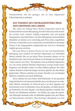 Freimaurertums soll uns genügen, um zu einer allgemeinen
Schlussfolgerung zu gelangen.
DDIIEE TTHHEEOORRIIEE DDEESS FFRREEIIMMAAUURREERRTTUUMMSS ÜÜBBEERR
DDEENN UURRSSPPRRUUNNGG DDEESS LLEEBBEENNSS
Wie schon am Anfang dieses Buches festgestellt, basiert die
Evolutionstheorie auf der Behauptung, dass alle Lebewesen nicht erschaf-
fen worden sind, sondern zufällig entstanden und sich gemäß
Naturgesetzen entwickelt haben. Um diese Behauptung wissenschaftlich
überprüfen zu können, ist es notwendig, jede Phase dieses angeblichen
Prozesses zu betrachten und zu untersuchen, ob tatsächlich ein derartiger
Prozess in der Vergangenheit stattgefunden hat, und ob er überhaupt
möglich gewesen sein kann.
Die erste Phase in diesem Prozess ist eine rein hypothetische
Bedingung, dass nämlich ein lebender Organismus aus unbelebter
Materie entsteht. Ehe wir uns dieser These zuwenden, müssen wir ins
Gedächtnis rufen, dass seit Louis Pasteur in der Biologie das Gesetz gilt:
“Leben stammt von Leben.” Das bedeutet, dass ein lebender Organismus
nur von einem anderen lebenden Organismus erzeugt werden kann.
Säugetiere zum Beispiel werden von ihren Müttern geboren. Bei vielen
anderen Tierarten werden die Jungen aus Eiern geboren, die ihre Mütter
gelegt haben. Pflanzen entstehen aus Samen. Einzeller wie zum Beispiel
Bakterien vermehren sich durch Zellteilung.
Etwas anderes hat man bisher nicht beobachtet. In der gesamten
Erdgeschichte hat noch niemand miterlebt, dass ein Lebewesen aus unbe-
lebter Materie entstanden ist. Dennoch gab es im alten Ägypten und
Griechenland sowie im Mittelalter Leute, die glaubten, sie hätten derarti-
ges beobachtet, die alten Ägypter zum Beispiel glaubten ernsthaft, dass
Frösche aus Nilschlamm entstehen - ein Glaube, den sogar der griechi-
sche Philosoph Aristoteles teilte. Im Mittelalter glaubte man, dass Mäuse
aus Weizenkeimen entstehen. Aber derartiger Aberglaube war eine
DGL
Harun Yahya - Adnan Oktar
 