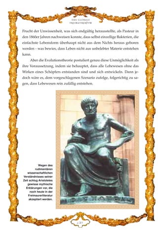Frucht der Unwissenheit, was sich endgültig herausstellte, als Pasteur in
den 1860er Jahren nachweisen konnte, dass selbst einzellige Bakterien, die
einfachste Lebensform überhaupt nicht aus dem Nichts heraus geboren
werden - was bewies, dass Leben nicht aus unbelebter Materie entstehen
kann.
Aber die Evolutionstheorie postuliert genau diese Unmöglichkeit als
ihre Voraussetzung, indem sie behauptet, dass alle Lebewesen ohne das
Wirken eines Schöpfers entstanden sind und sich entwickeln. Dann je-
doch wäre es, dem vorgeschlagenen Szenario zufolge, folgerichtig zu sa-
gen, dass Lebewesen rein zufällig entstehen.
Das globale
fre›maurertum
DHC
Wegen des
rudimentären
wissenschaftlichen
Verständnisses seiner
Zeit schlug Aristoteles
gewisse mythische
Erklärungen vor, die
noch heute in der
Freimaurerliteratur
akzeptiert werden.
 