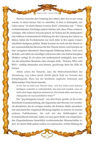Darwin versuchte den Ursprung des Lebens, über den er nur wenig
wusste, in einem kurzen Satz zu umreißen, in dem er behauptete, das
Leben müsse “in einem kleinen warmen Teich” entstanden sein. 111
Seine
evolutionistischen Nachfolger jedoch hüteten sich, diese These weiterzu-
verfolgen. Alle weiteren Versuche jedoch, im Verlauf des 20. Jahrhunderts
eine haltbare evolutionistische Erklärung für den Usprung des Lebens zu
finden, haben die Evolutionisten nur noch tiefer in ihre eigene wissen-
schaftliche Sackgasse geführt. Weder konnten sie auch nur den Hauch ei-
nes wissenschaftlichen Beweises für ihre Theorie liefern, noch konnten sie
eine wenigstens theoretisch überzeugende Erklärung liefern. Und zwar
deshalb, weil selbst ein einzelliges Lebewesen über eine höchst komplexe
Struktur verfügt. Es ist schon rein mathematisch unmöglich, dass auch
nur die einfachsten Bausteine einer einzigen Zelle - Proteine, DNA oder
RNA - zufällig entstanden sein können, geschweige denn die Zelle als
Ganzes.
Allein schon die Tatsache, dass die Wahrscheinlichkeit der
Entstehung von Leben durch Zufall gleich Null ist, beweist den
Schöpfungsakt. Dazu hat der berühmte englische Astronom und
Mathematiker Fred Hoyle bemerkt:
In der Tat ist solch eine Theorie (dass sich das Leben einer höheren
Intelligenz verdankt) so wahrscheinlich, dass man sich wundert, wieso sie
nicht schon längst allgemein anerkannt ist. Die Gründe dafür sind eher psy-
chologischer als wissenschaftlicher Natur.112
Der “psychologische Grund”, von dem Hoyle spricht, ist die evolu-
tionistische Grundeinstellung, alle Argumente oder Beweise von vornher-
ein abzulehnen, die sie zwingen würden, die Existenz Allahs anzuerken-
nen und damit ihre vorgefasste Meinung aufgeben zu müssen. In unseren
anderen Publikationen, die sich mit der Haltlosigkeit der
Evolutionstheorie befassen, haben wir eine ganze Reihe von entsprechen-
den Eingeständnissen hinsichtlich evolutionistischer Wissenschaftler zi-
tiert. An dieser Stelle jedoch wollen wir untersuchen, welche Stellung die
DHD
Harun Yahya - Adnan Oktar
 
