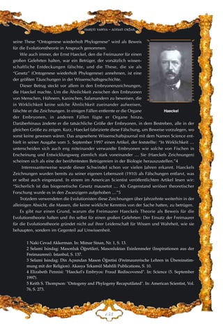 DHF
Harun Yahya - Adnan Oktar
seine These “Ontogenese wiederholt Phylogenese” wird als Beweis
für die Evolutionstheorie in Anspruch genommen.
Wie auch immer, der Ernst Haeckel, den die Freimaurer für einen
großen Gelehrten halten, war ein Betrüger, der vorsätzlich wissen-
schaftliche Entdeckungen fälschte, und die These, die sie als
“Gesetz” (Ontogenese wiederholt Phylogenese) annehmen, ist eine
der größten Täuschungen in der Wissenschaftsgeschichte.
Dieser Betrug steckt vor allem in den Embryonenzeichnungen,
die Haeckel machte. Um die Ähnlichkeit zwischen den Embryonen
von Menschen, Hühnern, Kaninchen, Salamandern zu beweisen, die
in Wirklichkeit keine solche Ähnlichkeit zueinander aufweisen,
fälschte er die Zeichnungen. In einigen Fällen entfernte er die Organe
der Embryonen, in anderen Fällen fügte er Organe hinzu.
Darüberhinaus änderte er die tatsächliche Größe der Embryonen, in dem Bestreben, alle in der
gleichen Größe zu zeigen. Kurz, Haeckel fabrizierte diese Fälschung, um Beweise vorzulegen, wo
sonst keine gewesen wären. Das angesehene Wissenschaftsjournal mit dem Namen Science ent-
hielt in seiner Ausgabe vom 5. September 1997 einen Artikel, der feststellte: “In Wirklichkeit …
unterscheiden sich auch eng miteinander verwandte Embryonen wie solche von Fischen in
Erscheinung und Entwicklungsweg ziemlich stark voneinander … Sie (Haeckels Zeichnungen)
scheinen sich als eine der berühmtesten Betrügereien in der Biologie herauszustellen.”4
Interessanterweise wurde dieser Schwindel schon vor vielen Jahren erkannt. Haeckels
Zeichnungen wurden bereits zu seiner eigenen Lebenszeit (1910) als Fälschungen entlarvt, was
er selbst auch eingestand. In einem im American Scientist veröffentlichten Artikel lesen wir:
“Sicherlich ist das biogenetische Gesetz mausetot … Als Gegenstand seriöser theoretischer
Forschung wurde es in den Zwanzigern aufgehoben …”5
Trotzdem verwendeten die Evolutionisten diese Zeichnungen über Jahrzehnte weiterhin in der
alleinigen Absicht, die Massen, die keine wirkliche Kenntnis von der Sache hatten, zu betrügen.
Es gibt nur einen Grund, warum die Freimaurer Haeckels Theorie als Beweis für die
Evolutionstheorie halten und ihn selbst für einen großen Gelehrten: Der Einsatz der Freimaurer
für die Evolutionstheorie gründet nicht auf ihrer Leidenschaft für Wissen und Wahrheit, wie sie
behaupten, sondern im Gegenteil auf Unwissenheit.
1 Naki Cevad Akkerman. In: Mimar Sinan, Nr. 1, S. 13.
2 Selami Isindag: Masonluk Ö¤retileri, Masonluktan Esinlenmeler (Inspirationen aus der
Freimaurerei). Istanbul, S. 137.
3 Selami Isindag: Din Aç›s›ndan Mason Ö¤retisi (Freimaurerische Lehren in Übereinstim-
mung mit der Religion). Akasya Tekamül Mahfili Publications, S. 10.
4 Elizabeth Pennisi: "Haeckel's Embryos: Fraud Rediscovered". In: Science (5. September
1997).
5 Keith S. Thompson: "Ontogeny and Phylogeny Recaputilated". In: American Scientist, Vol.
76, S. 273.
Haeckel
 