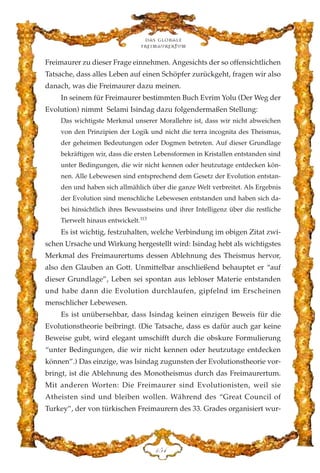 Freimaurer zu dieser Frage einnehmen. Angesichts der so offensichtlichen
Tatsache, dass alles Leben auf einen Schöpfer zurückgeht, fragen wir also
danach, was die Freimaurer dazu meinen.
In seinem für Freimaurer bestimmten Buch Evrim Yolu (Der Weg der
Evolution) nimmt Selami Isindag dazu folgendermaßen Stellung:
Das wichtigste Merkmal unserer Morallehre ist, dass wir nicht abweichen
von den Prinzipien der Logik und nicht die terra incognita des Theismus,
der geheimen Bedeutungen oder Dogmen betreten. Auf dieser Grundlage
bekräftigen wir, dass die ersten Lebensformen in Kristallen entstanden sind
unter Bedingungen, die wir nicht kennen oder heutzutage entdecken kön-
nen. Alle Lebewesen sind entsprechend dem Gesetz der Evolution entstan-
den und haben sich allmählich über die ganze Welt verbreitet. Als Ergebnis
der Evolution sind menschliche Lebewesen entstanden und haben sich da-
bei hinsichtlich ihres Bewusstseins und ihrer Intelligenz über die restliche
Tierwelt hinaus entwickelt.113
Es ist wichtig, festzuhalten, welche Verbindung im obigen Zitat zwi-
schen Ursache und Wirkung hergestellt wird: Isindag hebt als wichtigstes
Merkmal des Freimaurertums dessen Ablehnung des Theismus hervor,
also den Glauben an Gott. Unmittelbar anschließend behauptet er “auf
dieser Grundlage”, Leben sei spontan aus lebloser Materie entstanden
und habe dann die Evolution durchlaufen, gipfelnd im Erscheinen
menschlicher Lebewesen.
Es ist unübersehbar, dass Isindag keinen einzigen Beweis für die
Evolutionstheorie beibringt. (Die Tatsache, dass es dafür auch gar keine
Beweise gubt, wird elegant umschifft durch die obskure Formulierung
“unter Bedingungen, die wir nicht kennen oder heutzutage entdecken
können”.) Das einzige, was Isindag zugunsten der Evolutionstheorie vor-
bringt, ist die Ablehnung des Monotheismus durch das Freimaurertum.
Mit anderen Worten: Die Freimaurer sind Evolutionisten, weil sie
Atheisten sind und bleiben wollen. Während des “Great Council of
Turkey”, der von türkischen Freimaurern des 33. Grades organisiert wur-
Das globale
fre›maurertum
DHG
 