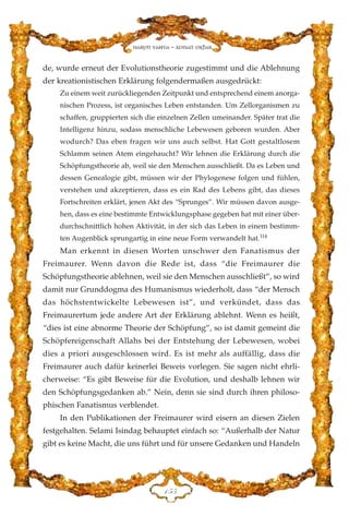 de, wurde erneut der Evolutionstheorie zugestimmt und die Ablehnung
der kreationistischen Erklärung folgendermaßen ausgedrückt:
Zu einem weit zurückliegenden Zeitpunkt und entsprechend einem anorga-
nischen Prozess, ist organisches Leben entstanden. Um Zellorganismen zu
schaffen, gruppierten sich die einzelnen Zellen umeinander. Später trat die
Intelligenz hinzu, sodass menschliche Lebewesen geboren wurden. Aber
wodurch? Das eben fragen wir uns auch selbst. Hat Gott gestaltlosem
Schlamm seinen Atem eingehaucht? Wir lehnen die Erklärung durch die
Schöpfungstheorie ab, weil sie den Menschen ausschließt. Da es Leben und
dessen Genealogie gibt, müssen wir der Phylogenese folgen und fühlen,
verstehen und akzeptieren, dass es ein Rad des Lebens gibt, das dieses
Fortschreiten erklärt, jenen Akt des “Sprunges”. Wir müssen davon ausge-
hen, dass es eine bestimmte Entwicklungsphase gegeben hat mit einer über-
durchschnittlich hohen Aktivität, in der sich das Leben in einem bestimm-
ten Augenblick sprungartig in eine neue Form verwandelt hat.114
Man erkennt in diesen Worten unschwer den Fanatismus der
Freimaurer. Wenn davon die Rede ist, dass “die Freimaurer die
Schöpfungstheorie ablehnen, weil sie den Menschen ausschließt”, so wird
damit nur Grunddogma des Humanismus wiederholt, dass “der Mensch
das höchstentwickelte Lebewesen ist”, und verkündet, dass das
Freimaurertum jede andere Art der Erklärung ablehnt. Wenn es heißt,
“dies ist eine abnorme Theorie der Schöpfung”, so ist damit gemeint die
Schöpfereigenschaft Allahs bei der Entstehung der Lebewesen, wobei
dies a priori ausgeschlossen wird. Es ist mehr als auffällig, dass die
Freimaurer auch dafür keinerlei Beweis vorlegen. Sie sagen nicht ehrli-
cherweise: “Es gibt Beweise für die Evolution, und deshalb lehnen wir
den Schöpfungsgedanken ab.” Nein, denn sie sind durch ihren philoso-
phischen Fanatismus verblendet.
In den Publikationen der Freimaurer wird eisern an diesen Zielen
festgehalten. Selami Isindag behauptet einfach so: “Außerhalb der Natur
gibt es keine Macht, die uns führt und für unsere Gedanken und Handeln
DHH
Harun Yahya - Adnan Oktar
 