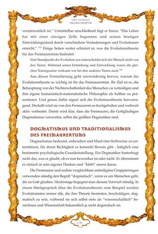 verantwortlich ist.” Unmittelbar anschließend fügt er hinzu: “Das Leben
hat mit einer einzigen Zelle begonnen und seinen heutigen
Entwicklungsstand durch verschiedene Veränderungen und Evolutionen
erreicht.” 115
Einige Seiten weiter erläutert er, was die Evolutionstheorie
für das Freimaurertum bedeutet:
Vom Standpunkt der Evolution aus unterscheidet sich der Mensch nicht von
den Tieren. Während seiner Entstehung und Entwicklung waren die glei-
chen Naturgesetze wirksam wie bei den anderen Tieren auch.116
Aus dieser Formulierung geht unzweideutig hervor, warum die
Evolutionstheorie so wichtig ist für das Freimaurertum. Ihr Ziel ist es, die
Behauptung von der Nichterschaffenheit des Menschen zu verteidigen und
ihre eigene humanistisch-materialistische Philosophie als haltbar zu prä-
sentieren. Und genau dafür eignet sich die Evolutionstheorie hervorra-
gend. Deshalb wird sie von den Freimaurern so hochgehalten und weltweit
aktiv verbreitet. Damit wird klar, dass die Freimaurer, die Gottgläubigen
Dogmatismus vorwerfen, selbst die größten Dogmatiker sind.
DDOOGGMMAATTIISSMMUUSS UUNNDD TTRRAADDIITTIIOONNAALLIISSMMUUSS
DDEESS FFRREEIIMMAAUURREERRTTUUMMSS
Dogmatismus bedeutet, unbesehen und blind eine Sichtweise zu un-
terstützen, für deren Richtigkeit es keinerlei Beweis gibt - lediglich eine
bestimmte psychologische Grundeinstellung. Ein Dogmatiker hinterfragt
nicht das, was er glaubt, ob es nun beweisbar ist oder nicht. Er übernimmt
er einfach in sein eigenes Denken und “klebt” eisern daran.
Die Freimaurer und andere vergleichbare antireligiöse Gruppierungen
verwenden ständig den Begriff “dogmatisch”, wenn es um Menschen geht,
die an Gott glauben. Heutzutage begegnet man diesem Vorwurf ständig. In
einem Streitgespräch über die Evolutionstheorie zum Beispiel werden
Evolutionisten immer alle, die ihre Theorie bestreiten, beschuldigen, dog-
matisch zu sein, während sie sich selbst stets als “wissenschaftlich” be-
zeichnen und Wissenschaft bekanntlich ja nicht dogmatisch sei.
Das globale
fre›maurertum
DHI
 