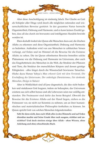 Aber diese Anschuldigung ist eindeutig falsch. Der Glaube an Gott
als Schöpfer aller Dinge wird durch alle möglichen rationalen und wis-
senschaftlichen Beweise gestützt. In der gesamten Natur herrscht
Organisiertheit, Ordnung und Harmonie, und es kann keinen Zweifel ge-
ben, dass all das durch ein bewusstes und intelligentes Handeln bewirkt
worden ist.
Eben deshalb fordert der Quran alle Menschen dazu auf, die Zeichen
Allahs zu erkennen und diese Organisiertheit, Ordnung und Harmonie
zu bedenken. Außerdem wird von uns Menschen in zahlreichen Versen
verlangt, auf Erden und im Himmel all die Beweise für die Existenz
Allahs zu sehen. Die im Quran offenbarten Beweise betreffen solche
Phänomene wie die Ordnung und Harmonie im Universum, aber auch
das Eingebettetsein des Menschen in die Welt, die Struktur der Pflanzen
und Tiere, die Struktur des menschlichen Körpers und dessen geistige
Fähigkeiten - alles längst durch die Wissenschaft bewiesene Tatsachen.
(Siehe dazu Harun Yahya's Man erkennt Gott mit dem Verstand, Die
Erschaffung des Universums, Der widerlegte Darwinismus, Für denkende
Menschen, Design in Nature)
Aber in Wirklichkeit sind all jene dogmatisch, die dies nicht beden-
ken und stattdessen Gott leugnen, indem sie behaupten, das Universum
existiere aus sich selbst heraus und alle Lebewesen seien nur zufällig ent-
standen. Die Freimaurer sind dafür das beste Beispiel. Obwohl die
Beweise für die Existenz Allahs auf der Hand liegen, ziehen es die
Freimaurer vor, sie nicht zur Kenntnis zu nehmen, um an ihrer humani-
stischen und materialistischen Philosophie festhalten zu können. Im
Quran spricht Gott von solchen Menschen folgendermaßen:
Seht ihr denn nicht, dass euch Allah alles in den Himmeln und auf Erden
dienstbar machte und Seine Gnade über euch ausgoss, sichtbar und un-
sichtbar? Und doch streiten einige über Allah - ohne Wissen, ohne
Anleitung und ohne erleuchtendes Buch.
DHJ
Harun Yahya - Adnan Oktar
 