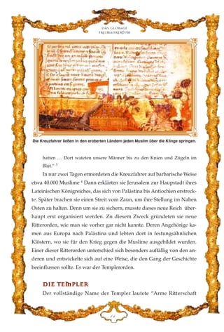 hatten … Dort wateten unsere Männer bis zu den Knien und Zügeln im
Blut.” 3
In nur zwei Tagen ermordeten die Kreuzfahrer auf barbarische Weise
etwa 40.000 Muslime 4
Dann erklärten sie Jerusalem zur Haupstadt ihres
Lateinischen Königreiches, das sich von Palästina bis Antiochien erstreck-
te. Später brachen sie einen Streit vom Zaun, um ihre Stellung im Nahen
Osten zu halten. Denn um sie zu sichern, musste dieses neue Reich über-
haupt erst organisiert werden. Zu diesem Zweck gründeten sie neue
Ritterorden, wie man sie vorher gar nicht kannte. Deren Angehörige ka-
men aus Europa nach Palästina und lebten dort in festungsähnlichen
Klöstern, wo sie für den Krieg gegen die Muslime ausgebildet wurden.
Einer dieser Ritterorden unterschied sich besonders auffällig von den an-
deren und entwickelte sich auf eine Weise, die den Gang der Geschichte
beeinflussen sollte. Es war der Templerorden.
DDIIEE TTEEMMPPLLEERR
Der vollständige Name der Templer lautete “Arme Ritterschaft
Das globale
fre›maurertum
DG
Die Kreuzfahrer ließen in den eroberten Ländern jeden Muslim über die Klinge springen.
 