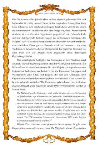 Die Freimaurer selbst jedoch leben in ihrer eigenen geheimen Welt und
halten das für völlig normal. Denn in der mystischen Atmosphäre ihrer
Loge fühlen sie sich psychisch geborgen. Nach dieser Zeremonie sitzen
sie zusammen und unterhalten sich über Dinge wie, dass “Atome beseelt
sind und sich zu lebenden Organismen gruppieren” oder “dass die Erde
sich im Gleichgewicht befindet wegen der verborgenen Intelligenz des
Magma” oder “dass die Mutter Natur uns erschaffen hat und unterhält”
und ähnliches. Diese ganze Charade wird nur inszeniert, um eine
Tradition zu bewahren, die so offensichtlich bar jeglicher Vernunft ist,
dass man sich die Augen reibt angesichts eines derartigen
Gedankengebäudes.
Das unreflektierte Festhalten der Freimaurer an ihrer Tradition zeigt
deutlich, wieviel Bedeutung sie iher Idee der Wahrzeichen beimessen. Ein
Wahrzeichen ist normalerweise ein Ort oder Objekt, das irgendetwas von
historischer Bedeutung symbolisiert. Für die Freimaurer hingegen sind
Wahrzeichen jene Riten und Regeln, die seit den Anfängen ihrer
Organisation unverändert weitergegeben worden sind. Aber warum ha-
ben sie sich nicht verändert? Die Freimaurer geben darauf eine hochinter-
essante Antwort, zum Beispiel in einem 1992 veröffentlichten Artikel in
Mimar Sinan:
Die Wahrzeichen der Freimaurer sind uralte Gesetze, die von Jahrhundert
zu Jahrhundert, von Generation zu Generation überliefert worden sind.
Niemand kennt ihren Ursprung, und niemand hat das Recht, sie zu ändern
oder aufzuheben. Denn es sind sowohl ungeschriebene wie auch festge-
schriebene gesellschaftliche Gesetze. Die ungeschriebenen können durch
die Riten und Rituale der Loge erlernt werden. Es gibt aber auch sechs
schriftlich fixierte Gesetze, die zusammengefasst wurden unter der Über-
schrift “Die Pflichten eines Freimaurers”, die erstmals 1723 in der English
Constitution veröffentlicht wurden.117
Dieses Zitat verdient eine genauere Betrachtung: Es gibt eine
Organisation namens Freimaurertum. Die Mitglieder dieser Organisation
DIF
Harun Yahya - Adnan Oktar
 