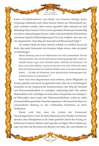 haben seit Jahrhunderten eine Reihe von Gesetzen befolgt, deren
Ursprünge unbekannt sind. Diese Gesetze dürfen per Übereinkunft nie-
mals verändert werden. Aber warum eigentlich steht niemand auf und
hinterfragt diese Gesetze? Und warum ignorieren Freimaurer bereitwillig
um dieser unhinterfragten Gesetze willen wissenschaftliche Erkenntnisse
und deren logische Schlussfolgerungen? Ist es da möglich, dass eine sol-
che Organisation “dem Weg der Vernunft und Wissenschaft folgt”?
An anderer Stelle des oben zitierten Artikels ist wörtlich davon die
Rede, dass jeder Freimaurer den Gesetzen folgen müsse, ohne sie jemals
zu hinterfragen:
Meiner Meinung nach ist ein Wahrzeichen ein solch unantastbarer Teil des
Freimaurertums, dass ich nie nach dessen Ursprung gefragt habe, weder in-
nerhalb meiner Loge, noch während meiner Aktivität als Freimaurer. Ich
kann zwar nicht erklären, warum das bei mir so ist, aber ich bin mir sicher,
dass das Freimaurertum nur bestehen bleiben wird, wenn man nichts daran
ändert. … Ich lebe als Freimaurer, ohne irgendwelche Anstrengungen hin-
sichtlich dessen zu unternehmen.118
Kann man eine Organisation ernst nehmen, deren Mitglieder an
Gesetze glauben und durch sie gebunden sind, ohne sie zu hinterfragen?
Zweifellos ist der Anspruch des Freimaurertums, den Weg der Vernunft
und Wissenschaftlichkeit zu verfolgen, vollständig hohl. Wie andere
Materialisten auch verteidigen sie trotz dieses Anspruches nur ständig ei-
ne Philosophie ohne Logik oder Wissenschaftlichkeit, wobei sie selbst
wissenschaftlich gesicherte Tatsachen ignorieren. Der Grund für diese un-
verständliche Haltung ist das verblendete Festhalten an ihren
Traditionen.
Damit wird klar, dass die Lehren der Freimaurer
Täuschungsmanöver sind. Sie haben Menschen dem Glauben an Gott ent-
fremdet, dem Aberglauben in die Arme getrieben durch den Zwang, in-
haltsleeren Gesetzen, Mythen und Legenden zu folgen. Was im Quran ge-
sagt wird über die Bewohner des Reiches von Saba, die vom Glauben an
Das globale
fre›maurertum
DIG
 