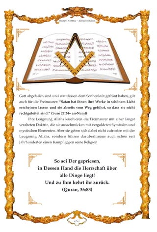 Gott abgefallen sind und stattdessen dem Sonnenkult gefrönt haben, gilt
auch für die Freimaurer: “Satan hat ihnen ihre Werke in schönem Licht
erscheinen lassen und sie abseits vom Weg geführt, so dass sie nicht
rechtgeleitet sind.” (Sure 27:24– an-Naml)
Ihre Leugnung Allahs kaschieren die Freimaurer mit einer längst
veralteten Doktrin, die sie ausschmücken mit vergoldeten Symbolen und
mystischen Elementen. Aber sie geben sich dabei nicht zufrieden mit der
Leugnung Allahs, sondern führen darüberhinaus auch schon seit
Jahrhunderten einen Kampf gegen seine Religion
DIH
Harun Yahya - Adnan Oktar
So sei Der gepriesen,
in Dessen Hand die Herrschaft über
alle Dinge liegt!
Und zu Ihm kehrt ihr zurück.
(Quran, 36:83)
 