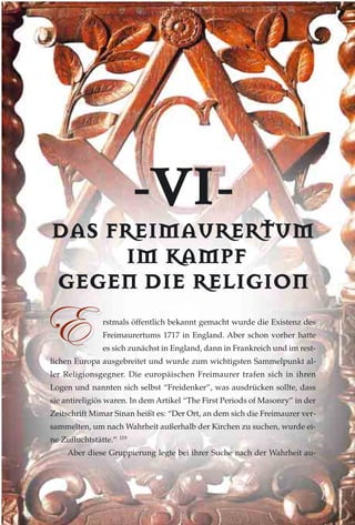 --VVII--
DDAASS FFRREEIIMMAAUURREERRTTUUMM
IIMM KKAAMMPPFF
GGEEGGEENN DDIIEE RREELLIIGGIIOONN
rstmals öffentlich bekannt gemacht wurde die Existenz des
Freimaurertums 1717 in England. Aber schon vorher hatte
es sich zunächst in England, dann in Frankreich und im rest-
lichen Europa ausgebreitet und wurde zum wichtigsten Sammelpunkt al-
ler Religionsgegner. Die europäischen Freimaurer trafen sich in ihren
Logen und nannten sich selbst “Freidenker”, was ausdrücken sollte, dass
sie antireligiös waren. In dem Artikel “The First Periods of Masonry” in der
Zeitschrift Mimar Sinan heißt es: “Der Ort, an dem sich die Freimaurer ver-
sammelten, um nach Wahrheit außerhalb der Kirchen zu suchen, wurde ei-
ne Zufluchtstätte.” 119
Aber diese Gruppierung legte bei ihrer Suche nach der Wahrheit au-
XX
 