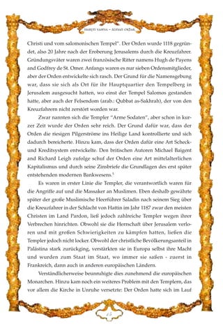 Christi und vom salomonischen Tempel”. Der Orden wurde 1118 gegrün-
det, also 20 Jahre nach der Eroberung Jerusalems durch die Kreuzfahrer.
Gründungsväter waren zwei französische Ritter namens Hugh de Payens
and Godfrey de St. Omer. Anfangs waren es nur sieben Ordensmitglieder,
aber der Orden entwickelte sich rasch. Der Grund für die Namensgebung
war, dass sie sich als Ort für ihr Hauptquartier den Tempelberg in
Jerusalem ausgesucht hatten, wo einst der Tempel Salomos gestanden
hatte, aber auch der Felsendom (arab.: Qubbat as-Sakhrah), der von den
Kreuzfahrern nicht zerstört worden war.
Zwar nannten sich die Templer “Arme Sodaten”, aber schon in kur-
zer Zeit wurde der Orden sehr reich. Der Grund dafür war, dass der
Orden die riesigen Pilgerströme ins Heilige Land kontrollierte und sich
dadurch bereicherte. Hinzu kam, dass der Orden dafür eine Art Scheck-
und Kreditsystem entwickelte. Den britischen Autoren Michael Baigent
and Richard Leigh zufolge schuf der Orden eine Art mittelalterlichen
Kapitalismus und durch seine Zinsbriefe die Grundlagen des erst später
entstehenden modernen Bankwesens.5
Es waren in erster Linie die Templer, die verantwortlich waren für
die Angriffe auf und die Massaker an Muslimen. Eben deshalb gewährte
später der große Muslimische Heerführer Saladin nach seinem Sieg über
die Kreuzfahrer in der Schlacht von Hattin im Jahr 1187 zwar den meisten
Christen im Land Pardon, ließ jedoch zahlreiche Templer wegen ihrer
Verbrechen hinrichten. Obwohl sie die Herrschaft über Jerusalem verlo-
ren und mit großen Schwierigkeiten zu kämpfen hatten, ließen die
Templer jedoch nicht locker. Obwohl der christliche Bevölkerungsanteil in
Palästina stark zurückging, verstärkten sie in Europa selbst ihre Macht
und wurden zum Staat im Staat, wo immer sie saßen - zuerst in
Frankreich, dann auch in anderen europäischen Ländern.
Verständlicherweise beunruhigte dies zunehmend die europäischen
Monarchen. Hinzu kam noch ein weiteres Problem mit den Templern, das
vor allem die Kirche in Unruhe versetzte: Der Orden hatte sich im Lauf
DH
Harun Yahya - Adnan Oktar
 