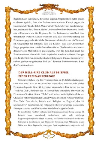 Begrifflichkeit verwendet, die seiner eigenen Organisation nutzt, indem
er davon spricht, dass das Freimaurertum einen Kampf gegen die
Dominanz der Kirche führt. Wenn wir der Sache aber auf den Grund ge-
hen, stellen wir fest, dass in vielen Ländern eben diese Dominanz durch-
aus willkommen war für Regimes, die von Freimaurern installiert oder
unterstützt wurden. Daran erkennen wir, dass die Behauptung der
Freimaurer, gegen die kirchliche Dominanz zu kämpfen, nur ein Vorwand
ist. Ungeachtet der Tatsache, dass die Kirche - weil das Christentum
längst gespalten war - weiterhin scholastische Glaubensätze und unter-
drückerische Maßnahmen praktizierte, war die Feindseligkeit des
Freimaurertums eben nicht darin begründet, sondern in ihrem Hass ge-
gen die überlieferten monotheistischen Religionen. Um das besser zu ver-
stehen, genügt ein genauerer Blick auf Struktur, Zeremonien und Riten
des Freimaurertums.
DDEERR HHEELLLL--FFIIRREE CCLLUUBB AALLSS BBEEIISSPPIIEELL
EEIINNEERR FFRREEIIMMAAUURREERRLLOOGGEE
Um zu verstehen, wie das Freimaurertum im 18. Jahrhundert organi-
siert war und was es zu erreichen versuchte, müssen wir einige
Freimaurerlogen in dieser Zeit genauer untersuchen. Eine davon war der
“Hell-Fire Club”, der Mitte des 18. Jahrhunderts in England aktiv war. Die
Freimaurer-Struktur dieses “Clubs” und seinen antireligiös-heidnischen
Charakter hat der Freimaurer Daniel Willens in seinem Artikel “Der Hell-
Fire Club: Geschlecht, Politik und Religion im England des 18.
Jahrhunderts” beschrieben. Im Folgenden zitieren wir einige interessante
Passagen daraus, veröffentlicht im westlichen Magazin Gnosis:
In mondhellen Nächten während der Regierungszeit von König George III.
konnte man manchmal beobachten, wie sich mächtige
Regierungsmitglieder Ihrer Majestät, einflussreiche Intellektuelle und
Künstler in Gondeln auf der Themse in Richtung einer Abteiruine in der
Nähe von West Wycombe bewegten. Dort angekommen, zogen sie sich
Das globale
fre›maurertum
DIK
 