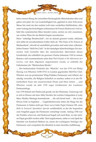 beim sonoren Klang der entweihten Kirchenglocke Mönchskutten über und
gaben sich jeder Art von Lasterhaftigkeit hin, gipfelnd in einer Schwarzen
Messe hin rund um den nackten Leib eines verderbten Edelfräuleins, alles
unter Leitung des berüchtigten Lebemannes Sir Francis Dashwood. Und so-
bald ihre satanistischen Riten beendet waren, setzten sie sich zusammen,
um weitere Pläne für das British Empire auszuhecken.
Diese “unheilige Bruderschaft”, wie sie damals genannt wurde, stilisierte
sich selbst im unverkennbaren Gothic Style als "The Friars of St. Francis of
Medmenham", obwohl sie unsterblich geworden sind unter dem volkstüm-
lichen Namen “Hell-Fire Club”. In der damaligen klatschsüchtigen Ära kur-
sierten viele Gerüchte über die satanistischen Aktivitäten dieser
Gesellschaft, die schließlich ein gewisser Charles Johnstone 1765 in seinem
Roman a clef zusammenfasste unter dem Titel Chrysal, or the Adventures of a
Guinea, von dem allgemein angenommen wurde, er enthülle die
Geheimnisse der "Medmenham Monks."
… Der bedeutendste Vorläufer der “Mönche” war der 1719 von Philip
Herzog von Wharton (1698-1731) in London gegründete Hell-Fire Club.
Wharton war ein prominenter Whig-Politiker, Freimaurer und Atheist, der
ständig versuchte, die Religion lächerlich zu machen, indem er in der Öf-
fentlichkeit Feste mit satanistischem Drum und Dran leitete … und
Wharton wurde im Jahr 1722 sogar Großmeister der Londoner
Freimaurerloge.
Um 1739 befand sich Dashwood gerade auf der Heimreise. Unterwegs traf
er sich in Florenz mit dem Abbe Nicolini, bei welcher Gelegenheit er Lady
Mary Wortley Montagu kennenlernte … die sich bereit fand … ihn in den
Diwan Club zu begleiten … Unglücklicherweise liefen die Dinge für die
Freimaurer in Italien nicht gut. Kurz zuvor hatte Papst Clemens XII. seine
Bulle In Eminenti Apostalatus Specula veröffentlicht, in der die Inquisition
zum Vorgehen gegen die Freimaurer ermächtigt wurde. Anfang 1740 war
der Pontifex schon tot, und Dashwood begab sich nach Rom, wo der näch-
ste Papst gewählt werden sollte. Dort angekommen, nahm er zum Spaß die
Identität von Kardinal Ottiboni an, einem der wichtigsten Verfolger der
Freimaurer, und verspottete ihn öffentlich in einer skurrilen Aufführung.
DIL
Harun Yahya - Adnan Oktar
 