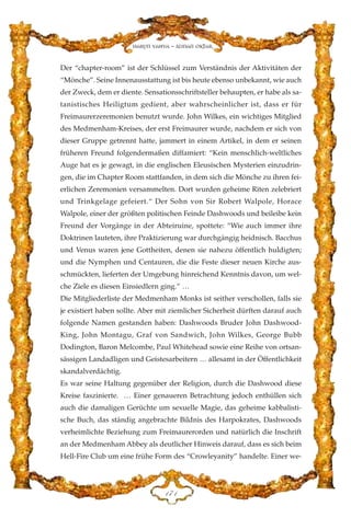 Der “chapter-room” ist der Schlüssel zum Verständnis der Aktivitäten der
“Mönche”. Seine Innenausstattung ist bis heute ebenso unbekannt, wie auch
der Zweck, dem er diente. Sensationsschriftsteller behaupten, er habe als sa-
tanistisches Heiligtum gedient, aber wahrscheinlicher ist, dass er für
Freimaurerzeremonien benutzt wurde. John Wilkes, ein wichtiges Mitglied
des Medmenham-Kreises, der erst Freimaurer wurde, nachdem er sich von
dieser Gruppe getrennt hatte, jammert in einem Artikel, in dem er seinen
früheren Freund folgendermaßen diffamiert: “Kein menschlich-weltliches
Auge hat es je gewagt, in die englischen Eleusischen Mysterien einzudrin-
gen, die im Chapter Room stattfanden, in dem sich die Mönche zu ihren fei-
erlichen Zeremonien versammelten. Dort wurden geheime Riten zelebriert
und Trinkgelage gefeiert.“ Der Sohn von Sir Robert Walpole, Horace
Walpole, einer der größten politischen Feinde Dashwoods und beileibe kein
Freund der Vorgänge in der Abteiruine, spottete: “Wie auch immer ihre
Doktrinen lauteten, ihre Praktizierung war durchgängig heidnisch. Bacchus
und Venus waren jene Gottheiten, denen sie nahezu öffentlich huldigten;
und die Nymphen und Centauren, die die Feste dieser neuen Kirche aus-
schmückten, lieferten der Umgebung hinreichend Kenntnis davon, um wel-
che Ziele es diesen Einsiedlern ging.” …
Die Mitgliederliste der Medmenham Monks ist seither verschollen, falls sie
je existiert haben sollte. Aber mit ziemlicher Sicherheit dürften darauf auch
folgende Namen gestanden haben: Dashwoods Bruder John Dashwood-
King, John Montagu, Graf von Sandwich, John Wilkes, George Bubb
Dodington, Baron Melcombe, Paul Whitehead sowie eine Reihe von ortsan-
sässigen Landadligen und Geistesarbeitern … allesamt in der Öffentlichkeit
skandalverdächtig.
Es war seine Haltung gegenüber der Religion, durch die Dashwood diese
Kreise faszinierte. … Einer genaueren Betrachtung jedoch enthüllen sich
auch die damaligen Gerüchte um sexuelle Magie, das geheime kabbalisti-
sche Buch, das ständig angebrachte Bildnis des Harpokrates, Dashwoods
verheimlichte Beziehung zum Freimaurerorden und natürlich die Inschrift
an der Medmenham Abbey als deutlicher Hinweis darauf, dass es sich beim
Hell-Fire Club um eine frühe Form des “Crowleyanity” handelte. Einer we-
DJD
Harun Yahya - Adnan Oktar
 