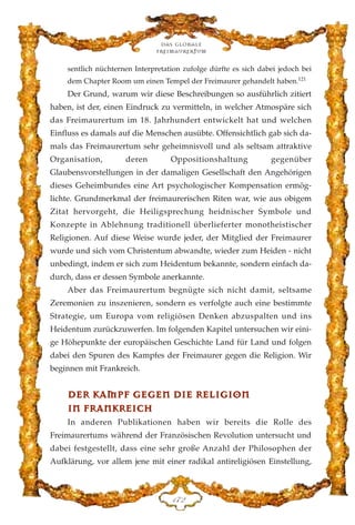 sentlich nüchternen Interpretation zufolge dürfte es sich dabei jedoch bei
dem Chapter Room um einen Tempel der Freimaurer gehandelt haben.121
Der Grund, warum wir diese Beschreibungen so ausführlich zitiert
haben, ist der, einen Eindruck zu vermitteln, in welcher Atmospäre sich
das Freimaurertum im 18. Jahrhundert entwickelt hat und welchen
Einfluss es damals auf die Menschen ausübte. Offensichtlich gab sich da-
mals das Freimaurertum sehr geheimnisvoll und als seltsam attraktive
Organisation, deren Oppositionshaltung gegenüber
Glaubensvorstellungen in der damaligen Gesellschaft den Angehörigen
dieses Geheimbundes eine Art psychologischer Kompensation ermög-
lichte. Grundmerkmal der freimaurerischen Riten war, wie aus obigem
Zitat hervorgeht, die Heiligsprechung heidnischer Symbole und
Konzepte in Ablehnung traditionell überlieferter monotheistischer
Religionen. Auf diese Weise wurde jeder, der Mitglied der Freimaurer
wurde und sich vom Christentum abwandte, wieder zum Heiden - nicht
unbedingt, indem er sich zum Heidentum bekannte, sondern einfach da-
durch, dass er dessen Symbole anerkannte.
Aber das Freimaurertum begnügte sich nicht damit, seltsame
Zeremonien zu inszenieren, sondern es verfolgte auch eine bestimmte
Strategie, um Europa vom religiösen Denken abzuspalten und ins
Heidentum zurückzuwerfen. Im folgenden Kapitel untersuchen wir eini-
ge Höhepunkte der europäischen Geschichte Land für Land und folgen
dabei den Spuren des Kampfes der Freimaurer gegen die Religion. Wir
beginnen mit Frankreich.
DDEERR KKAAMMPPFF GGEEGGEENN DDIIEE RREELLIIGGIIOONN
IINN FFRRAANNKKRREEIICCHH
In anderen Publikationen haben wir bereits die Rolle des
Freimaurertums während der Französischen Revolution untersucht und
dabei festgestellt, dass eine sehr große Anzahl der Philosophen der
Aufklärung, vor allem jene mit einer radikal antireligiösen Einstellung,
Das globale
fre›maurertum
DJE
 
