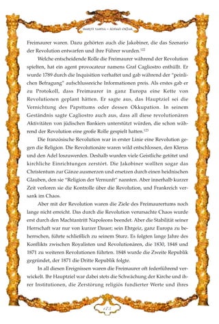 Freimaurer waren. Dazu gehörten auch die Jakobiner, die das Szenario
der Revolution entwarfen und ihre Führer wurden.122
Welche entscheidende Rolle die Freimaurer während der Revolution
spielten, hat ein agent provocateur namens Graf Cagliostro enthüllt. Er
wurde 1789 durch die Inquisition verhaftet und gab während der “peinli-
chen Befragung” aufschlussreiche Informationen preis. Als erstes gab er
zu Protokoll, dass Freimaurer in ganz Europa eine Kette von
Revolutionen geplant hätten. Er sagte aus, das Hauptziel sei die
Vernichtung des Papsttums oder dessen Okkupation. In seinem
Geständnis sagte Cagliostro auch aus, dass all diese revolutionären
Aktivitäten von jüdischen Bankiers unterstützt würden, die schon wäh-
rend der Revolution eine große Rolle gespielt hatten.123
Die französische Revolution war in erster Linie eine Revolution ge-
gen die Religion. Die Revolutionäre waren wild entschlossen, den Klerus
und den Adel loszuwerden. Deshalb wurden viele Geistliche getötet und
kirchliche Einrichtungen zerstört. Die Jakobiner wollten sogar das
Christentum zur Gänze ausmerzen und ersetzen durch einen heidnischen
Glauben, den sie “Religion der Vernunft” nannten. Aber innerhalb kurzer
Zeit verloren sie die Kontrolle über die Revolution, und Frankreich ver-
sank im Chaos.
Aber mit der Revolution waren die Ziele des Freimaurertums noch
lange nicht erreicht. Das durch die Revolution verursachte Chaos wurde
erst durch den Machtantritt Napoleons beendet. Aber die Stabilität seiner
Herrschaft war nur von kurzer Dauer; sein Ehrgeiz, ganz Europa zu be-
herrschen, führte schließlich zu seinem Sturz. Es folgten lange Jahre des
Konflikts zwischen Royalisten und Revolutionären, die 1830, 1848 und
1871 zu weiteren Revolutionen führten. 1848 wurde die Zweite Republik
gegründet, der 1871 die Dritte Republik folgte.
In all diesen Ereignissen waren die Freimaurer oft federführend ver-
wickelt. Ihr Hauptziel war dabei stets die Schwächung der Kirche und ih-
rer Institutionen, die Zerstörung religiös fundierter Werte und ihres
DJF
Harun Yahya - Adnan Oktar
 