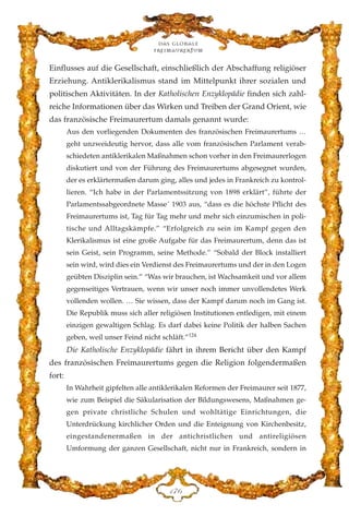 Einflusses auf die Gesellschaft, einschließlich der Abschaffung religiöser
Erziehung. Antiklerikalismus stand im Mittelpunkt ihrer sozialen und
politischen Aktivitäten. In der Katholischen Enzyklopädie finden sich zahl-
reiche Informationen über das Wirken und Treiben der Grand Orient, wie
das französische Freimaurertum damals genannt wurde:
Aus den vorliegenden Dokumenten des französischen Freimaurertums …
geht unzweideutig hervor, dass alle vom französischen Parlament verab-
schiedeten antiklerikalen Maßnahmen schon vorher in den Freimaurerlogen
diskutiert und von der Führung des Freimaurertums abgesegnet wurden,
der es erklärtermaßen darum ging, alles und jedes in Frankreich zu kontrol-
lieren. “Ich habe in der Parlamentssitzung von 1898 erklärt”, führte der
Parlamentssabgeordnete Masse´ 1903 aus, “dass es die höchste Pflicht des
Freimaurertums ist, Tag für Tag mehr und mehr sich einzumischen in poli-
tische und Alltagskämpfe.” “Erfolgreich zu sein im Kampf gegen den
Klerikalismus ist eine große Aufgabe für das Freimaurertum, denn das ist
sein Geist, sein Programm, seine Methode.” “Sobald der Block installiert
sein wird, wird dies ein Verdienst des Freimaurertums und der in den Logen
geübten Disziplin sein.” “Was wir brauchen, ist Wachsamkeit und vor allem
gegenseitiges Vertrauen, wenn wir unser noch immer unvollendetes Werk
vollenden wollen. … Sie wissen, dass der Kampf darum noch im Gang ist.
Die Republik muss sich aller religiösen Institutionen entledigen, mit einem
einzigen gewaltigen Schlag. Es darf dabei keine Politik der halben Sachen
geben, weil unser Feind nicht schläft.”124
Die Katholische Enzyklopädie fährt in ihrem Bericht über den Kampf
des französischen Freimaurertums gegen die Religion folgendermaßen
fort:
In Wahrheit gipfelten alle antiklerikalen Reformen der Freimaurer seit 1877,
wie zum Beispiel die Säkularisation der Bildungswesens, Maßnahmen ge-
gen private christliche Schulen und wohltätige Einrichtungen, die
Unterdrückung kirchlicher Orden und die Enteignung von Kirchenbesitz,
eingestandenermaßen in der antichristlichen und antireligiösen
Umformung der ganzen Gesellschaft, nicht nur in Frankreich, sondern in
Das globale
fre›maurertum
DJI
 