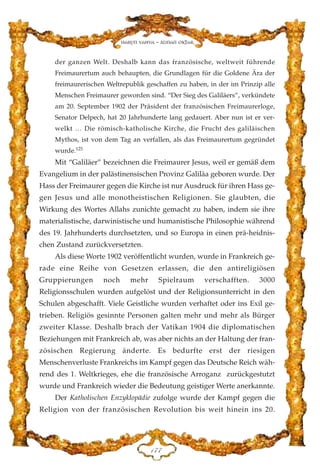 der ganzen Welt. Deshalb kann das französische, weltweit führende
Freimaurertum auch behaupten, die Grundlagen für die Goldene Ära der
freimaurerischen Weltrepublik geschaffen zu haben, in der im Prinzip alle
Menschen Freimaurer geworden sind. “Der Sieg des Galiläers”, verkündete
am 20. September 1902 der Präsident der französischen Freimaurerloge,
Senator Delpech, hat 20 Jahrhunderte lang gedauert. Aber nun ist er ver-
welkt … Die römisch-katholische Kirche, die Frucht des galiläischen
Mythos, ist von dem Tag an verfallen, als das Freimaurertum gegründet
wurde.125
Mit “Galiläer” bezeichnen die Freimaurer Jesus, weil er gemäß dem
Evangelium in der palästinensischen Provinz Galiläa geboren wurde. Der
Hass der Freimaurer gegen die Kirche ist nur Ausdruck für ihren Hass ge-
gen Jesus und alle monotheistischen Religionen. Sie glaubten, die
Wirkung des Wortes Allahs zunichte gemacht zu haben, indem sie ihre
materialistische, darwinistische und humanistische Philosophie während
des 19. Jahrhunderts durchsetzten, und so Europa in einen prä-heidnis-
chen Zustand zurückversetzten.
Als diese Worte 1902 veröffentlicht wurden, wurde in Frankreich ge-
rade eine Reihe von Gesetzen erlassen, die den antireligiösen
Gruppierungen noch mehr Spielraum verschafften. 3000
Religionsschulen wurden aufgelöst und der Religionsunterricht in den
Schulen abgeschafft. Viele Geistliche wurden verhaftet oder ins Exil ge-
trieben. Religiös gesinnte Personen galten mehr und mehr als Bürger
zweiter Klasse. Deshalb brach der Vatikan 1904 die diplomatischen
Beziehungen mit Frankreich ab, was aber nichts an der Haltung der fran-
zösischen Regierung änderte. Es bedurfte erst der riesigen
Menschenverluste Frankreichs im Kampf gegen das Deutsche Reich wäh-
rend des 1. Weltkrieges, ehe die französische Arroganz zurückgestutzt
wurde und Frankreich wieder die Bedeutung geistiger Werte anerkannte.
Der Katholischen Enzyklopädie zufolge wurde der Kampf gegen die
Religion von der französischen Revolution bis weit hinein ins 20.
DJJ
Harun Yahya - Adnan Oktar
 