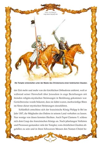 der Zeit mehr und mehr von der kirchlichen Orthodoxie entfernt, weil er
während seiner Herrschaft über Jerusalem in enge Beziehungen mit
fremden religiös-mystischen Strömungen in Berührung gekommen war.
Gerüchteweise wurde bekannt, dass sie dabei waren, merkwürdige Riten
im Sinne dieser mystischen Strömungen einzuführen.
Schließlich entschloss sich der französische König Philipp le Bel im
Jahr 1307, die Mitglieder des Ordens in seinem Land verhaften zu lassen.
Nur wenige von ihnen konnten flüchten. Auch Papst Clemens V. schloss
sich dem Coup des französischen Königs an. Nach jahrelangen Verhören
und Prozessen gestanden viele der Templer, vom christlichen Glauben ab-
gefallen zu sein und in ihren Schwarzen Messen den Namen Christi be-
DI
Die Templer entwickelten unter der Maske des Christentums einen heidnischen Glauben.
Das globale
fre›maurertum
 