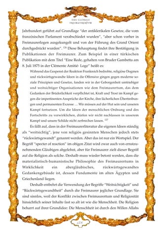 Jahrhundert geführt auf Grundlage “der antiklerikalen Gesetze, die vom
französischen Parlament verabschiedet wurden”, “aber schon vorher in
Freimaurerlogen ausgekungelt und von der Führung des Grand Orient
durchgedrückt wurden”. 126
Diese Behauptung findet ihre Bestätigung in
Publikationen der Freimaurer. Zum Beispiel in einer türkischen
Publikation mit dem Titel “Eine Rede, gehalten von Bruder Gambetta am
8. Juli 1875 in der Clémente Amitié- Loge” heißt es:
Während das Gespenst der Reaktion Frankreich bedrohte, religiöse Dogmen
und rückwärtsgewandte Ideen in die Offensive gingen gegen moderne so-
ziale Prinzipien und Gesetze, fanden wir in der Geborgenheit umtriebiger
und weitsichtiger Organisationen wie dem Freimaurertum, das dem
Gedanken der Brüderlichkeit verpflichtet ist, Kraft und Trost im Kampf ge-
gen die impertinenten Ansprüche der Kirche, ihre lächerlichen Übertreibun-
gen und permanenten Exzesse … Wir müssen auf der Hut sein und unseren
Kampf fortsetzen. Um die Ideen der menschlichen Ordnung und des
Fortschritts zu verwirklichen, dürfen wir nicht nachlassen in unserem
Kampf und unsere Schilde nicht zerbrechen lassen. 127
Es fällt auf, dass in der Freimaurerliteratur die eigenen Ideen ständig
als “weitsichtig”, jene von religiös gesinnten Menschen jedoch stets
“rückwärtsgewandt” genannt werden. Aber das ist nur ein Wortspiel. Der
Begriff “specter of reaction” im obigen Zitat wird zwar auch von ernstzu-
nehmenden Gläubigen abgelehnt, aber für Freimaurer zielt dieser Begriff
auf die Religion als solche. Deshalb muss wieder betont werden, dass die
materialistisch-humanistische Philosophie des Freimaurertums in
Wirklichkeit ein abergläubisches, rückwärtsgewandtes
Gedankengebäude ist, dessen Fundamente im alten Ägypten und
Griechenland liegen.
Deshalb entbehrt die Verwendung der Begriffe “Weitsichtigkeit” und
“Rückwärtsgewandtheit” durch die Freimaurer jeglicher Grundlage. Sie
sind sinnlos, weil der Konflikt zwischen Freimaurertum und Religiosität
hinsichtlich seiner Inhalte fast so alt ist wie die Menschheit. Die Religion
beharrt auf ihrer Grundidee: Die Menschheit ist durch den Willen Allahs
Das globale
fre›maurertum
DJK
 