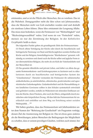entstanden, und es ist die Pflicht aller Menschen, ihn zu verehren. Das ist
die Wahrheit. Demgegenüber steht die Idee schon seit Jahrtausenden,
dass die Menschen nicht von Gott erschaffen worden sind und deshalb
ein sinnloses Leben führen. Diese Idee entstammt der Leugnung Allahs.
Das muss man bedenken, wenn die Freimaurer von “Weitsichtigkeit” und
“Rückwärtsgewandtheit” reden. Und wenn sie von “Fortschritt” reden,
meinen sie nur die Zerstörung der Religion. In der Katholischen
Enzyklopädie heißt es dazu:
Die folgenden Punkte gelten als grundlegende Ziele des Freimaurertums:
(1) Durch offene Verfolgung der Kirche oder durch die heuchlerische und
betrügerische Trennung von Staat und Kirche jeglichen sozialen Einfluss der
Kirche und der Religion, hinterhältigerweise “Klerikalismus” genannt, voll-
ständig zu zerstören und damit auch die Kirche selbst und jegliche Form ei-
ner übernatürlichen Religion, die mehr als ein Kult der Vaterlandsliebe und
der Menschheit ist.
(2) Das gesamte öffentliche und private Leben, und dabei vor allem das ge-
samte Kommunikations- und Erziehungssystem zu laiziieren und zu säku-
larisieren durch ein heuchlerisches und betrügerisches System des
“Unisektarismus”. Darunter verstanden die Freimaurer ihr sektiererisches
antikatholisches, ja antichristliches, atheistisches, positivistisches und agno-
stizistisches Gedankengebräu. Gedankenfreiheit und die Herausbildung ei-
nes kindlichen Gewissens sollten in den Schulen systematisch entwickelt
und gefördert werden, notfalls im Widerstreit mit störenden Einflüssen sei-
tens der Kirche, ihren Priestern, aber auch der Eltern, nötigenfalls durch mo-
ralischen oder körperlichen Zwang. All dies hält das Freimaurertum für un-
erlässlich und unfehlbar auf dem Weg zur Errichtung seiner sozialen
Weltrepublik …128
Wir haben gesehen, dass das Freimaurertum seit Jahrhunderten un-
ter dem Namen der “Befreiung der Gesellschaft” ein Programm verfolgt,
dessen Ziel die Ausmerzung der Religion ist. Das ist etwas ganz anderes
als die Bemühungen, jedem Menschen die Bedingungen der Möglichkeit
zu schaffen, dass er seinem jeweiligen Glauben, welchen auch immer, frei
DJL
Harun Yahya - Adnan Oktar
 