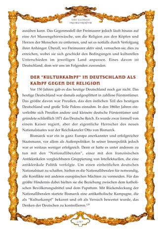 ausüben kann. Das Gegenmodell der Freimaurer jedoch läuft hinaus auf
eine Art Massengehirnwäsche, um die Religion aus den Köpfen und
Herzen der Menschen zu entfernen, und sei es notfalls durch Verfolgung
ihrer Anhänger. Überall, wo Freimaurer aktiv sind, versuchen sie, dies zu
erreichen, wobei sie sich geschickt den Bedingungen und kulturellen
Unterschieden im jeweiligen Land anpassen. Eines davon ist
Deutschland, dem wir uns im Folgenden zuwenden.
DDEERR ""KKUULLTTUURRKKAAMMPPFF"" IINN DDEEUUTTSSCCHHLLAANNDD AALLSS
KKAAMMPPFF GGEEGGEENN DDIIEE RREELLIIGGIIOONN
Vor 150 Jahren gab es das heutige Deutschland noch gar nicht. Das
heutige Deutschland war damals aufgesplittert in zahllose Fürstentümer.
Das größte davon war Preußen, das den östlichen Teil des heutigen
Deutschland und große Teile Polens einnahm. In den 1860er Jahren ein-
verleibte sich Preußen andere und kleinere deutsche Fürstentümer und
gründete schließlich 1871 das Deutsche Reich. Es wurde zwar formell von
einem Kaiser regiert, aber der eigentliche Herrscher des neuen
Nationalstaates war der Reichskanzler Otto von Bismarck.
Bismarck war ein in ganz Europa anerkannter und erfolgreicher
Staatsmann, vor allem als Außenpolitiker. In seiner Innenpolitik jedoch
war er weitaus weniger erfolgreich. Denn er hatte es unter anderem zu
tun mit den “Nationalliberalen”, einer mit den französischen
Antiklerikalen vergleichbaren Gruppierung von Intellektuellen, die eine
antiklerikale Politik verfolgte. Um einen einheitlichen deutschen
Nationalstaat zu schaffen, hielten es die Nationalliberalen für notwendig,
alle Konflikte mit anderen europäischen Mächten zu vermeiden. Für das
größte Hindernis dabei hielten sie die Beziehung zwischen dem katholi-
schen Bevölkerungsdrittel und dem Papsttum. Mit Rückendeckung der
Nationalliberalen startete Bismarck eine antikatholische Kampagne, die
als “Kulturkampf” bekannt und oft als Versuch bewertet wurde, das
Denken der Deutschen zu kontrollieren.129
Das globale
fre›maurertum
DKC
 