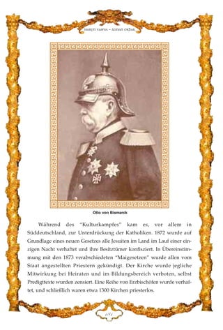 Während des “Kulturkampfes” kam es, vor allem in
Süddeutschland, zur Unterdrückung der Katholiken. 1872 wurde auf
Grundlage eines neuen Gesetzes alle Jesuiten im Land im Lauf einer ein-
zigen Nacht verhaftet und ihre Besitztümer konfisziert. In Übereinstim-
mung mit den 1873 verabschiedeten “Maigesetzen” wurde allen vom
Staat angestellten Priestern gekündigt. Der Kirche wurde jegliche
Mitwirkung bei Heiraten und im Bildungsbereich verboten, selbst
Predigttexte wurden zensiert. Eine Reihe von Erzbischöfen wurde verhaf-
tet, und schließlich waren etwa 1300 Kirchen priesterlos.
DKD
Harun Yahya - Adnan Oktar
Otto von Bismarck
 