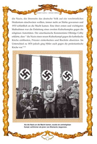 die Nazis, die ihrerseits das deutsche Volk auf ein vorchristliches
Heidentum einschwören wollten, immer mehr an Stärke gewannen und
1933 schließlich an die Macht kamen. Eine ihrer ersten und wichtigsten
Maßnahmen war die Einleitung eines zweiten Kulturkampfes gegen die
religiösen Autoritäten. Der amerikanische Kommentator Elbridge Colby
erklärte, dass “ die Nazis einen neuen Kulturkampf gegen die katholische
Kirche eröffneten, Priester einkerkerten und Bischöfe absetzten. Im
Unterschied zu 1874 jedoch ging Hitler auch gegen die protestantische
Kirche vor.”131
DKF
Harun Yahya - Adnan Oktar
Als die Nazis an die Macht kamen, wurde ein antireligiöser
Kampf, schlimmer als jener von Bismarck, begonnen.
 
