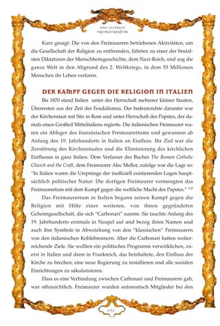 Kurz gesagt: Die von den Freimaurern betriebenen Aktivitäten, um
die Gesellschaft der Religion zu entfremden, führten zu einer der brutal-
sten Diktaturen der Menschheitsgeschichte, dem Nazi-Reich, und zog die
ganze Welt in den Abgrund des 2. Weltkriegs, in dem 55 Millionen
Menschen ihr Leben verloren.
DDEERR KKAAMMPPFF GGEEGGEENN DDIIEE RREELLIIGGIIOONN IINN IITTAALLIIEENN
Bis 1870 stand Italien unter der Herrschaft mehrerer kleiner Staaten,
Überresten aus der Zeit des Feudalismus. Der bedeutendste darunter war
der Kirchenstaat mit Sitz in Rom und unter Herrschaft des Papstes, der da-
mals einen Großteil Mittelitaliens regierte. Die italienischen Freimaurer wa-
ren ein Ableger des französischen Freimaurertums und gewannen ab
Anfang des 19. Jahrhunderts in Italien an Einfluss. Ihr Ziel war die
Zerstörung des Kirchenstaates und die Eliminierung des kirchlichen
Einflusses in ganz Italien. Dem Verfasser des Buches The Roman Catholic
Church and the Craft, dem Freimaurer Alec Mellor, zufolge war die Lage so:
“In Italien waren die Ursprünge der inoffiziell existierenden Logen haupt-
sächlich politischer Natur: Die dortigen Freimaurer vermengten das
Freimaurertum mit dem Kampf gegen die weltliche Macht des Papstes.” 132
Das Freimaurertum in Italien begann seinen Kampf gegen die
Religion mit Hilfe einer weiteren, von ihnen gegründeten
Geheimgesellschaft, die sich “Carbonari” nannte. Sie tauchte Anfang des
19. Jahrhunderts erstmals in Neapel auf und bezog ihren Namen und
auch ihre Symbole in Abweichung von den “klassischen” Freimaurern
von den italienischen Kohlebrennern. Aber die Carbonari hatten weiter-
reichende Ziele. Sie wollten ein politisches Programm verwirklichen, zu-
erst in Italien und dann in Frankreich, das beinhaltete, den Einfluss der
Kirche zu brechen, eine neue Regierung zu installieren und alle sozialen
Einrichtungen zu säkularisieren.
Dass es eine Verbindung zwischen Carbonari und Freimaurern gab,
war offensichtlich. Freimaurer wurden automatisch Mitglieder bei den
Das globale
fre›maurertum
DKG
 