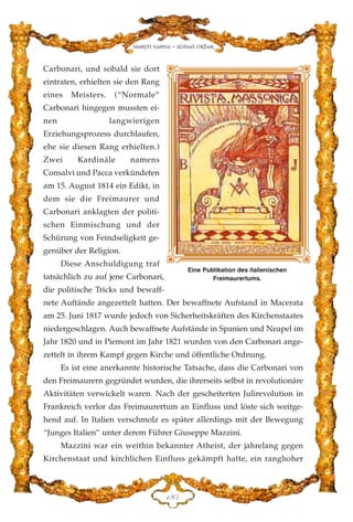 Carbonari, und sobald sie dort
eintraten, erhielten sie den Rang
eines Meisters. (“Normale”
Carbonari hingegen mussten ei-
nen langwierigen
Erziehungsprozess durchlaufen,
ehe sie diesen Rang erhielten.)
Zwei Kardinäle namens
Consalvi und Pacca verkündeten
am 15. August 1814 ein Edikt, in
dem sie die Freimaurer und
Carbonari anklagten der politi-
schen Einmischung und der
Schürung von Feindseligkeit ge-
genüber der Religion.
Diese Anschuldigung traf
tatsächlich zu auf jene Carbonari,
die politische Tricks und bewaff-
nete Auftände angezettelt hatten. Der bewaffnete Aufstand in Macerata
am 25. Juni 1817 wurde jedoch von Sicherheitskräften des Kirchenstaates
niedergeschlagen. Auch bewaffnete Aufstände in Spanien und Neapel im
Jahr 1820 und in Piemont im Jahr 1821 wurden von den Carbonari ange-
zettelt in ihrem Kampf gegen Kirche und öffentliche Ordnung.
Es ist eine anerkannte historische Tatsache, dass die Carbonari von
den Freimaurern gegründet wurden, die ihrerseits selbst in revolutionäre
Aktivitäten verwickelt waren. Nach der gescheiterten Julirevolution in
Frankreich verlor das Freimaurertum an Einfluss und löste sich weitge-
hend auf. In Italien verschmolz es später allerdings mit der Bewegung
“Junges Italien” unter derem Führer Giuseppe Mazzini.
Mazzini war ein weithin bekannter Atheist, der jahrelang gegen
Kirchenstaat und kirchlichen Einfluss gekämpft hatte, ein ranghoher
DKH
Eine Publikation des italienischen
Freimaurertums.
Harun Yahya - Adnan Oktar
 