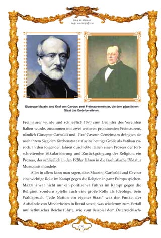 Freimaurer wurde und schließlich 1870 zum Gründer des Vereinten
Italien wurde, zusammen mit zwei weiteren prominenten Freimaurern,
nämlich Giuseppe Garbaldi und Graf Cavour. Gemeinsam drängten sie
nach ihrem Sieg den Kirchenstaat auf seine heutige Größe als Vatikan zu-
rück. In den folgenden Jahren durchlebte Italien einen Prozess der fort-
schreitenden Säkularisierung und Zurückgrängung der Religion, ein
Prozess, der schließlich in den 1920er Jahren in die faschistische Diktatur
Mussolinis mündete.
Alles in allem kann man sagen, dass Mazzini, Garibaldi und Cavour
eine wichtige Rolle im Kampf gegen die Religion in ganz Europa spielten.
Mazzini war nicht nur ein politischer Führer im Kampf gegen die
Religion, sondern spielte auch eine große Rolle als Ideologe. Sein
Wahlspruch “Jede Nation ein eigener Staat” war der Funke, der
Aufstände von Minderheiten in Brand setzte, was wiederum zum Verfall
multiethnischer Reiche führte, wie zum Beispiel dem Österreichisch-
Das globale
fre›maurertum
DKI
Giuseppe Mazzini und Graf von Cavour: zwei Freimaurermeister, die dem päpstlichen
Staat das Ende bereiteten.
 