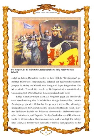 sudelt zu haben. Daraufhin wurden im Jahr 1314 die “Großmeister” ge-
nannten Führer des Templerordens, darunter der bedeutendste namens
Jacques de Molay, auf Geheiß von König und Papst hingerichtet. Die
Mehrheit der Tempelritter wurde zu Gefängnisstrafen verurteilt, der
Orden aufgelöst. Offiziell gab es ihn anschließend nicht mehr.
Einige Historiker neigen dazu, das Vorgehen gegen die Templer als
eine Verschwörung des französischen Königs darzustellen, dessen
Anklagen gegen den Orden haltlos gewesen seien. Aber derartige
Interpretationen des Geschehens sind in mehrerlei Hinsicht falsch. In ih-
rem Buch Secret Societies and Subversive Movements hat die berühmte briti-
sche Historikerin und Expertin für die Geschichte des Okkultismus,
Nesta H. Webster, diese Theorien untersucht und widerlegt. Ihr zufolge
ist es falsch, die Templer vom Vorwurf der Häresie freizusprechen, zu der
DJ
Harun Yahya - Adnan Oktar
Den Templern, die die Kirche flohen, bot der schottische König Robert the Bruce
Zuflucht.
 
