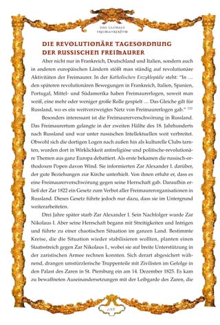 DDIIEE RREEVVOOLLUUTTIIOONNÄÄRREE TTAAGGEESSOORRDDNNUUNNGG
DDEERR RRUUSSSSIISSCCHHEENN FFRREEIIMMAAUURREERR
Aber nicht nur in Frankreich, Deutschland und Italien, sondern auch
in anderen europäischen Ländern stößt man ständig auf revolutionäre
Aktivitäten der Freimaurer. In der Katholischen Enzyklopädie steht: “In …
den späteren revolutionären Bewegungen in Frankreich, Italien, Spanien,
Portugal, Mittel- und Südamerika haben Freimaurerlogen, soweit man
weiß, eine mehr oder weniger große Rolle gespielt … Das Gleiche gilt für
Russland, wo es ein weitverzweigtes Netz von Freimaurerlogen gab.” 133
Besonders interessant ist die Freimaurerverschwörung in Russland.
Das Freimaurertum gelangte in der zweiten Hälfte des 18. Jahrhunderts
nach Russland und war unter russischen Intellektuellen weit verbreitet.
Obwohl sich die dortigen Logen nach außen hin als kulturelle Clubs tarn-
ten, wurden dort in Wirklichkeit antireligiöse und politische-revolutionä-
re Themen aus ganz Europa debattiert. Als erste bekamen die russisch-or-
thodoxen Popen davon Wind. Sie informierten Zar Alexander I. darüber,
der gute Beziehungen zur Kirche unterhielt. Von ihnen erfuhr er, dass es
eine Freimaurerverschwörung gegen seine Herrschaft gab. Daraufhin er-
ließ der Zar 1822 ein Gesetz zum Verbot aller Freimaurerorganisationen in
Russland. Dieses Gesetz führte jedoch nur dazu, dass sie im Untergrund
weiterarbeiteten.
Drei Jahre später starb Zar Alexander I. Sein Nachfolger wurde Zar
Nikolaus I. Aber seine Herrschaft begann mit Streitigkeiten und Intrigen
und führte zu einer chaotischen Situation im ganzen Land. Bestimmte
Kreise, die die Situation wieder stabilisieren wollten, planten einen
Staatsstreich gegen Zar Nikolaus I., wobei sie auf breite Unterstützung in
der zaristischen Armee rechnen konnten. Sich derart abgesichert wäh-
nend, drangen umstürzlerische Truppenteile mit Zivilisten im Gefolge in
den Palast des Zaren in St. Ptersburg ein am 14. Dezember 1825. Es kam
zu bewaffneten Auseinandersetzungen mit der Leibgarde des Zaren, die
Das globale
fre›maurertum
DKK
 