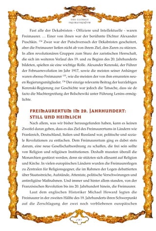Fast alle der Dekabristen - Offiziere und Intellektuelle - waren
Freimaurer. … Einer von ihnen war der berühmte Dichter Alexander
Puschkin. 134
Zwar war der Putschversuch der Dekabristen gescheitert,
aber die Freimaurer ließen nicht ab von ihrem Ziel, den Zaren zu stürzen.
In allen revolutionären Gruppen zum Sturz der zaristischen Herrschaft,
die sich im weiteren Verlauf des 19. und zu Beginn des 20. Jahrhunderts
bildeten, spielten sie eine wichtige Rolle. Alexander Kerenski, der Führer
der Februarrevolution im Jahr 1917, sowie die meisten seiner Anhänger
waren ebenso Freimaurer 135
, wie die meisten der von ihm ernannten neu-
en Regierungsmitglieder. 136
Der einzige relevante Beitrag der kurzlebigen
Kerenski-Regierung zur Geschichte war jedoch die Tatsache, dass sie de
facto die Machtergreifung der Bolschewiki unter Führung Lenins ermög-
lichte.
FFRREEIIMMAAUURREERRTTUUMM IIMM 2200.. JJAAHHRRHHUUNNDDEERRTT::
SSTTIILLLL UUNNDD HHEEIIMMLLIICCHH
Nach allem, was wir bisher herausgefunden haben, kann es keinen
Zweifel daran geben, dass es das Ziel des Freimaurertums in Ländern wie
Frankreich, Deutschland, Italien und Russland war, politische und sozia-
le Revolutionen zu entfachen. Dem Freimaurertum ging es dabei stets
darum, eine neue Gesellschaftsordnung zu schaffen, die frei sein sollte
von Religion und religiösen Institutionen. Deshalb mussten überall die
Monarchien gestürzt werden, denn sie stützten sich allesamt auf Religion
und Kirche. In vielen europäischen Ländern wurden die Freimaurerlogen
zu Zentralen für Religionsgegner, die im Rahmen der Logen debattierten
über Staatsstreiche, Aufstände, Attentate, politische Verschwörungen und
antireligiöse Maßnahmen. Und immer und hinter allem standen, von der
Französischen Revolution bis ins 20. Jahrhundert hinein, die Freimaurer.
Laut dem englischen Historiker Michael Howard legten die
Freimaurer in der zweiten Hälfte des 19. Jahrhunderts ihren Schwerpunkt
auf die Zerschlagung der zwei noch verbliebenen europäischen
Das globale
fre›maurertum
DLC
 