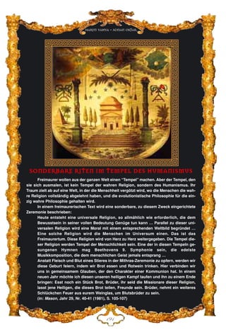 DLD
Harun Yahya - Adnan Oktar
SSOONNDDEERRBBAARREE RRIITTEENN IIMM TTEEMMPPEELL DDEESS HHUUMMAANNIISSMMUUSS
Freimaurer wollen aus der ganzen Welt einen “Tempel” machen. Aber der Tempel, den
sie sich ausmalen, ist kein Tempel der wahren Religion, sondern des Humanismus. Ihr
Traum zielt ab auf eine Welt, in der die Menschheit vergötzt wird, wo die Menschen die wah-
re Religion vollständig abgelehnt haben, und die evolutionistische Philosophie für die ein-
zig wahre Philosophie gehalten wird.
In einem freimaurerischen Text wird eine sonderbare, zu diesem Zweck eingerichtete
Zeremonie beschrieben:
Heute entsteht eine universale Religion, so allmählich wie erforderlich, die dem
Bewusstsein in seiner vollen Bedeutung Genüge tun kann … Parallel zu dieser uni-
versalen Religion wird eine Moral mit einem entsprechenden Weltbild begründet …
Eine solche Religion wird die Menschen im Universum einen. Das ist das
Freimaurertum. Diese Religion wird von Herz zu Herz weitergegeben. Die Tempel die-
ser Religion werden Tempel der Menschlichkeit sein. Eine der in diesen Tempeln ge-
sungenen Hymnen mag Beethovens 9. Symphonie sein, die edelste
Musikkomposition, die dem menschlichen Geist jemals entsprang …
Anstatt Fleisch und Blut eines Stieres in der Mithras-Zeremonie zu opfern, werden wir
diese Geburt feiern, indem wir Brot essen und Rotwein trinken. Hier verbinden wir
uns in gemeinsamem Glauben, der den Charakter einer Kommunion hat. In einem
neuen Jahr möchte ich diesen unseren heiligen Kampf taufen und ihn zu einem Ende
bringen: Esst noch ein Stück Brot, Brüder, ihr seid die Missionare dieser Religion,
lasst jene Heiligen, die dieses Brot teilen, Freunde sein. Brüder, nehmt ein weiteres
Schlückchen Feuer aus eurem Weinglas, um Blutsbrüder zu sein.
(in: Mason, Jahr 29, Nr. 40-41 (1981), S. 105-107)
 