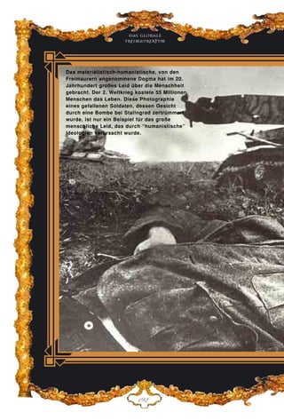Das globale
fre›maurertum
DLE
Das materialistisch-humanistische, von den
Freimaurern angenommene Dogma hat im 20.
Jahrhundert großes Leid über die Menschheit
gebracht. Der 2. Weltkrieg kostete 55 Millionen
Menschen das Leben. Diese Photographie
eines gefallenen Soldaten, dessen Gesicht
durch eine Bombe bei Stalingrad zertrümmert
wurde, ist nur ein Beispiel für das große
menschliche Leid, das durch “humanistische”
Ideologien verursacht wurde.
 