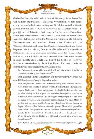 Großreiche: das zaristische und das österreichisch-ungarische. Dieses Ziel
war auch im Ergebnis des 1. Weltkriegs verwirklicht. Anders ausge-
drückt, hatten die Freimaurer Anfang des 20. Jahrhunderts ihre Ziele in
großem Maßstab erreicht. Genau deshalb war das 20. Jahrhundert nicht
geprägt von revolutionären Bestrebungen der Freimaurer. Denn damit
waren ihre unmittelbaren Ziele ja erreicht, weil es ihnen immer lieber
war, ihre Philosophie unter den Massen zu verbreiten, als politische
Verschwörungen auszuhecken. Unter dem Deckmantel der
Wissenschaftlichkeit und hinter dem Schutzschild von Kunst und Kultur
begannen sie nun wieder, ihre materialistische und humanistische
Philosophie unter den Massen zu verbreiten. Denn das Freimaurertum
liebt es nicht, die Religion in einem revolutionären Akt auszumerzen,
sondern möchte dies langfristig, Schritt für Schritt in einer Art
Bewusstseinsveränderung bewerkstelligen. Ein amerikanischer
Freimaurer hat dies folgendermaßen ausgedrückt:
Das Freimaurertum verrichtet sein Werk still und leise wie ein tiefer Strom,
der sich seinen Weg zum Ozean bahnt.137
Zum gleichen Thema äußert sich der Hohepriester J.W.Taylor aus
dem US-Bundesstaat Georgia folgendermaßen:
Die Preisgabe alter Themen und die Formulierung neuer Themen resultiert
nicht immer aus sofort der ganzen Welt nachvollziehbaren Gründen, son-
dern ist häufig das Ergebnis ineinandergreifender Gedanken, die über lan-
ge Jahre hinweg in den Köpfen der Menschen herangereift sind, bis sie
schließlich unter bestimmten und günstigen Bedingungen sich ihre Bahn
ins Leben brechen … und schließlich ganze Nationen wie einen Mann er-
greifen und bewegen, um Großes zu bewerkstelligen. Diesem Prinzip zu
folgen, fühlt sich das Freimaurertum der ganzen Menschheit gegenüber
verpflichtet. Dabei geht es still und im Geheimen vor, überbrückt jedoch da-
bei alle Lücken innerhalb der Gesellschaft in all ihren Facetten in einer
Weise, die zwar alle mit Ehrfurcht erfüllt, auch wenn sie nicht wissen, wo-
her es kommt.138
Laut dem in Chikago erscheinenden Freimmaurermagazin Voice gilt:
Das globale
fre›maurertum
DLG
 