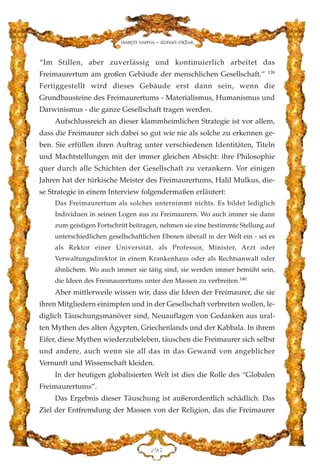 “Im Stillen, aber zuverlässig und kontinuierlich arbeitet das
Freimaurertum am großen Gebäude der menschlichen Gesellschaft.” 139
Fertiggestellt wird dieses Gebäude erst dann sein, wenn die
Grundbausteine des Freimaurertums - Materialismus, Humanismus und
Darwinismus - die ganze Gesellschaft tragen werden.
Aufschlussreich an dieser klammheimlichen Strategie ist vor allem,
dass die Freimaurer sich dabei so gut wie nie als solche zu erkennen ge-
ben. Sie erfüllen ihren Auftrag unter verschiedenen Identitäten, Titeln
und Machtstellungen mit der immer gleichen Absicht: ihre Philosophie
quer durch alle Schichten der Gesellschaft zu verankern. Vor einigen
Jahren hat der türkische Meister des Freimaurertums, Halil Mulkus, die-
se Strategie in einem Interview folgendermaßen erläutert:
Das Freimaurertum als solches unternimmt nichts. Es bildet lediglich
Individuen in seinen Logen aus zu Freimaurern. Wo auch immer sie dann
zum geistigen Fortschritt beitragen, nehmen sie eine bestimmte Stellung auf
unterschiedlichen gesellschaftlichen Ebenen überall in der Welt ein - sei es
als Rektor einer Universität, als Professor, Minister, Arzt oder
Verwaltungsdirektor in einem Krankenhaus oder als Rechtsanwalt oder
ähnlichem. Wo auch immer sie tätig sind, sie werden immer bemüht sein,
die Ideen des Freimaurertums unter den Massen zu verbreiten.140
Aber mittlerweile wissen wir, dass die Ideen der Freimaurer, die sie
ihren Mitgliedern einimpfen und in der Gesellschaft verbreiten wollen, le-
diglich Täuschungsmanöver sind, Neuauflagen von Gedanken aus ural-
ten Mythen des alten Ägypten, Griechenlands und der Kabbala. In ihrem
Eifer, diese Mythen wiederzubeleben, täuschen die Freimaurer sich selbst
und andere, auch wenn sie all das in das Gewand von angeblicher
Vernunft und Wissenschaft kleiden.
In der heutigen globalisierten Welt ist dies die Rolle des “Globalen
Freimaurertums”.
Das Ergebnis dieser Täuschung ist außerordentlich schädlich. Das
Ziel der Entfremdung der Massen von der Religion, das die Freimaurer
DLH
Harun Yahya - Adnan Oktar
 