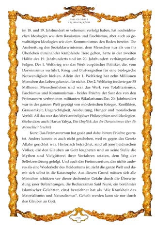 im 18. und 19. Jahrhundert so vehement verfolgt haben, hat neuheidnis-
chen Ideologien wie dem Rassismus und Faschismus, aber auch so ge-
walttätigen Ideologien wie dem Kommunismus den Boden bereitet. Die
Ausbreitung des Sozialdarwinismus, dem Menschen nur als um ihr
Überleben miteinander kämpfende Tiere gelten, hatte in der zweiten
Hälfte des 19. Jahrhunderts und im 20. Jahrhundert verhängnisvolle
Folgen. Der 1. Weltkrieg war das Werk eurpäischer Politiker, die, vom
Darwinismus verführt, Krieg und Blutvergießen für eine biologische
Notwendigkeit hielten. Allein der 1. Weltkrieg hat zehn Millionen
Menschen das Leben gekostet, für nichts. Der 2. Weltkrieg forderte gar 55
Millionen Menschenleben und war das Werk von Totalitarismus,
Faschismus und Kommunismus - beides Früchte der Saat des von den
Freimaurern verbreiteten militanten Säkularismus.Das 20. Jahrhundert
war in der ganzen Welt geprägt von mörderischen Kriegen, Konflikten,
Grausamkeit, Ungerechtigkeit, Ausbeutung, Hunger und moralischem
Verfall. All das war das Werk antireligiöser Philosophien und Ideologien.
(Siehe dazu auch: Harun Yahya, Das Unglück, das der Darwinismus über die
Menschheit brachte)
Kurz: Das Freimaurertum hat gesät und dabei bittere Früchte geern-
tet. Anders konnte es auch nicht geschehen, weil es gegen das Gesetz
Allahs gerichtet war. Historisch betrachtet, sind all jene heidnischen
Völker, die den Glauben an Gott leugneten und an seine Stelle die
Mythen und Vielgötterei ihrer Vorfahren setzten, dem Weg der
Selbstzerstörung gefolgt. Und auch das Freimaurertum, das nichts ande-
res als eine Wiederkehr des Heidentums ist, zieht die ganze Welt und da-
mit sich selbst in die Katastrophe. Aus diesem Grund müssen sich alle
Menschen schützen vor dieser drohenden Gefahr durch die Überwin-
dung jener Befürchtungen, die Bediuzzaman Said Nursi, ein berühmter
islamischer Gelehrter, einst bezeichnet hat als “die Krankheit des
Materialismus und Naturalismus”. Geheilt werden kann sie nur durch
den Glauben an Gott.
Das globale
fre›maurertum
DLI
 