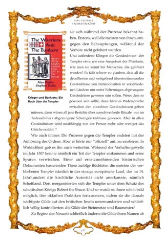 sie sich während der Prozesse bekannt ha-
ben. Erstens, weil die meisten von ihnen, ent-
gegen den Behauptungen, während der
Verhöre nicht gefoltert wurden.
Und außerdem: Klingen die Geständnisse der
Templer etwa wie eine Ausgeburt der Phantasie,
wie man sie kennt bei Menschen, die gefoltert
wurden? Es fällt schwer zu glauben, dass all die
detaillierten und weitgehend übereinstimmenden
Geständnisse von Initiationsriten in verschiede-
nen Ländern nur unter Folterungen abgerungene
Geständnisse gewesen sein sollen. Wenn dem so
gewesen sein sollte, dann hätte es Widersprüche
zwischen den einzelnen Geständnissen geben
müssen, dann wären all jene Berichte über ausschweifende Rituale nur im
Todesschmerz abgerungene Scheingeständnisse gewesen. Aber in allen
Geständnissen wird unabhängig von der Person mehr oder weniger das
Gleiche erzählt. 6
Wie auch immer: Die Prozesse gegen die Templer endeten mit der
Auflösung des Ordens. Aber er hörte nur “offiziell” auf, zu existieren. In
Wirklichkeit gab es ihn auch weiterhin. Während der Verhaftungswelle
im Jahr 1307 konnte nämlich ein Teil der Templer entkommen und seine
Spuren verwischen. Einer auf ernstzunehmenden historischen
Dokumenten basierenden These zufolge flüchteten die meisten der ver-
bliebenen Templer nämlich in das einzige europäische Land, das im 14.
Jahrhundert die kirchliche Autorität nicht anerkannte, nämlich
Schottland. Dort reorganisierten sich die Templer unter dem Schutz des
schottischen Königs Robert the Bruce. Und so wurde es ihnen schon bald
möglich, ihre okkulten Praktiken fortzusetzen, indem sie die damals
wichtigste Gilde auf den britischen Inseln unterwanderten und schließ-
lich völlig kontrollierten: die Gilde der Steinmetze und Baumeister.7
Zu Beginn der Neuzeit schließlich änderte die Gilde ihren Namen ab
DK
Das globale
fre›maurertum
Krieger und Bankiers: Ein
Buch über die Templer
 