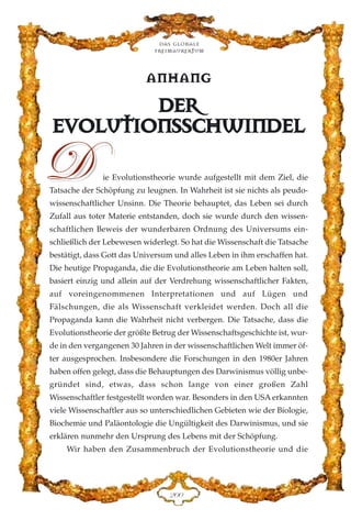 AANNHHAANNGG
DDEERR
EEVVOOLLUUTTIIOONNSSSSCCHHWWIINNDDEELL
ie Evolutionstheorie wurde aufgestellt mit dem Ziel, die
Tatsache der Schöpfung zu leugnen. In Wahrheit ist sie nichts als peudo-
wissenschaftlicher Unsinn. Die Theorie behauptet, das Leben sei durch
Zufall aus toter Materie entstanden, doch sie wurde durch den wissen-
schaftlichen Beweis der wunderbaren Ordnung des Universums ein-
schließlich der Lebewesen widerlegt. So hat die Wissenschaft die Tatsache
bestätigt, dass Gott das Universum und alles Leben in ihm erschaffen hat.
Die heutige Propaganda, die die Evolutionstheorie am Leben halten soll,
basiert einzig und allein auf der Verdrehung wissenschaftlicher Fakten,
auf voreingenommenen Interpretationen und auf Lügen und
Fälschungen, die als Wissenschaft verkleidet werden. Doch all die
Propaganda kann die Wahrheit nicht verbergen. Die Tatsache, dass die
Evolutionstheorie der größte Betrug der Wissenschaftsgeschichte ist, wur-
de in den vergangenen 30 Jahren in der wissenschaftlichen Welt immer öf-
ter ausgesprochen. Insbesondere die Forschungen in den 1980er Jahren
haben offen gelegt, dass die Behauptungen des Darwinismus völlig unbe-
gründet sind, etwas, dass schon lange von einer großen Zahl
Wissenschaftler festgestellt worden war. Besonders in den USA erkannten
viele Wissenschaftler aus so unterschiedlichen Gebieten wie der Biologie,
Biochemie und Paläontologie die Ungültigkeit des Darwinismus, und sie
erklären nunmehr den Ursprung des Lebens mit der Schöpfung.
Wir haben den Zusammenbruch der Evolutionstheorie und die
Das globale
fre›maurertum
ECC
DD
 
