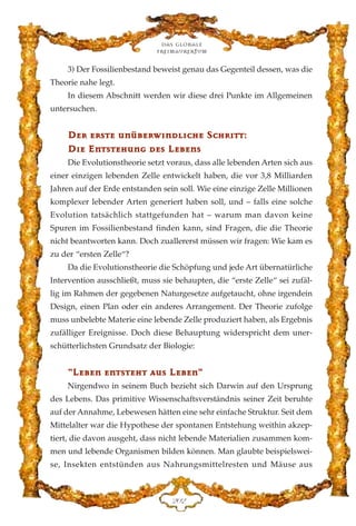 3) Der Fossilienbestand beweist genau das Gegenteil dessen, was die
Theorie nahe legt.
In diesem Abschnitt werden wir diese drei Punkte im Allgemeinen
untersuchen.
DDeerr eerrssttee uunnüübbeerrww››nnddll››cchhee SScchhrr››tttt::
DD››ee EEnnttsstteehhuunngg ddeess LLeebbeennss
Die Evolutionstheorie setzt voraus, dass alle lebenden Arten sich aus
einer einzigen lebenden Zelle entwickelt haben, die vor 3,8 Milliarden
Jahren auf der Erde entstanden sein soll. Wie eine einzige Zelle Millionen
komplexer lebender Arten generiert haben soll, und – falls eine solche
Evolution tatsächlich stattgefunden hat – warum man davon keine
Spuren im Fossilienbestand finden kann, sind Fragen, die die Theorie
nicht beantworten kann. Doch zuallererst müssen wir fragen: Wie kam es
zu der “ersten Zelle“?
Da die Evolutionstheorie die Schöpfung und jede Art übernatürliche
Intervention ausschließt, muss sie behaupten, die “erste Zelle“ sei zufäl-
lig im Rahmen der gegebenen Naturgesetze aufgetaucht, ohne irgendein
Design, einen Plan oder ein anderes Arrangement. Der Theorie zufolge
muss unbelebte Materie eine lebende Zelle produziert haben, als Ergebnis
zufälliger Ereignisse. Doch diese Behauptung widerspricht dem uner-
schütterlichsten Grundsatz der Biologie:
““LLeebbeenn eennttsstteehhtt aauuss LLeebbeenn““
Nirgendwo in seinem Buch bezieht sich Darwin auf den Ursprung
des Lebens. Das primitive Wissenschaftsverständnis seiner Zeit beruhte
auf der Annahme, Lebewesen hätten eine sehr einfache Struktur. Seit dem
Mittelalter war die Hypothese der spontanen Entstehung weithin akzep-
tiert, die davon ausgeht, dass nicht lebende Materialien zusammen kom-
men und lebende Organismen bilden können. Man glaubte beispielswei-
se, Insekten entstünden aus Nahrungsmittelresten und Mäuse aus
Das globale
fre›maurertum
ECE
 