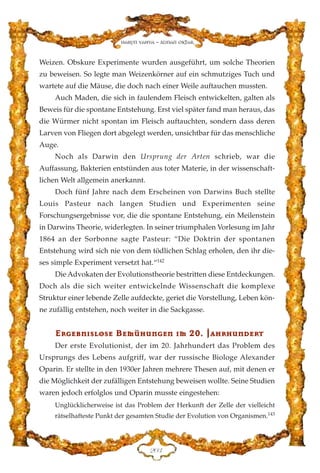 Weizen. Obskure Experimente wurden ausgeführt, um solche Theorien
zu beweisen. So legte man Weizenkörner auf ein schmutziges Tuch und
wartete auf die Mäuse, die doch nach einer Weile auftauchen mussten.
Auch Maden, die sich in faulendem Fleisch entwickelten, galten als
Beweis für die spontane Entstehung. Erst viel später fand man heraus, das
die Würmer nicht spontan im Fleisch auftauchten, sondern dass deren
Larven von Fliegen dort abgelegt werden, unsichtbar für das menschliche
Auge.
Noch als Darwin den Ursprung der Arten schrieb, war die
Auffassung, Bakterien entstünden aus toter Materie, in der wissenschaft-
lichen Welt allgemein anerkannt.
Doch fünf Jahre nach dem Erscheinen von Darwins Buch stellte
Louis Pasteur nach langen Studien und Experimenten seine
Forschungsergebnisse vor, die die spontane Entstehung, ein Meilenstein
in Darwins Theorie, widerlegten. In seiner triumphalen Vorlesung im Jahr
1864 an der Sorbonne sagte Pasteur: “Die Doktrin der spontanen
Entstehung wird sich nie von dem tödlichen Schlag erholen, den ihr die-
ses simple Experiment versetzt hat.“142
Die Advokaten der Evolutionstheorie bestritten diese Entdeckungen.
Doch als die sich weiter entwickelnde Wissenschaft die komplexe
Struktur einer lebende Zelle aufdeckte, geriet die Vorstellung, Leben kön-
ne zufällig entstehen, noch weiter in die Sackgasse.
EErrggeebbnn››sslloossee BBeemmüühhuunnggeenn ››mm 2200.. JJaahhrrhhuunnddeerrtt
Der erste Evolutionist, der im 20. Jahrhundert das Problem des
Ursprungs des Lebens aufgriff, war der russische Biologe Alexander
Oparin. Er stellte in den 1930er Jahren mehrere Thesen auf, mit denen er
die Möglichkeit der zufälligen Entstehung beweisen wollte. Seine Studien
waren jedoch erfolglos und Oparin musste eingestehen:
Unglücklicherweise ist das Problem der Herkunft der Zelle der vielleicht
rätselhafteste Punkt der gesamten Studie der Evolution von Organismen.143
ECF
Harun Yahya - Adnan Oktar
 
