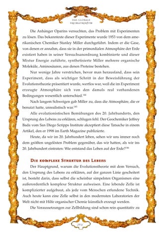 Die Anhänger Oparins versuchten, das Problem mit Experimenten
zu lösen. Das bekannteste dieser Experimente wurde 1953 von dem ame-
rikanischen Chemiker Stanley Miller durchgeführt. Indem er die Gase,
von denen er annahm, dass sie in der primordialen Atmosphäre der Erde
existiert haben in seiner Versuchsanordnung kombinierte und dieser
Mixtur Energie zuführte, synthetisierte Miller mehrere organische
Moleküle, Aminosäuren, aus denen Proteine bestehen.
Nur wenige Jahre verstrichen, bevor man herausfand, dass sein
Experiment, dass als wichtiger Schritt in der Beweisführung der
Evolutionstheorie präsentiert wurde, wertlos war, weil die im Experiment
erzeugte Atmosphäre sich von den damals real vorhandenen
Bedingungen wesentlich unterschied.144
Nach langem Schweigen gab Miller zu, dass die Atmosphäre, die er
benutzt hatte, unrealistisch war.145
Alle evolutionistischen Bemühungen des 20. Jahrhunderts, den
Ursprung des Lebens zu erklären, schlugen fehl. Der Geochemiker Jeffrey
Bada vom San Diego Scripps Institute akzeptiert diese Tatsache in einem
Artikel, den er 1998 im Earth Magazine publizierte.
Heute, da wir im 20. Jahrhundert leben, sehen wir uns immer noch
dem größten ungelösten Problem gegenüber, das wir hatten, als wir ins
20. Jahrhundert eintraten: Wie entstand das Leben auf der Erde?146
DD››ee kkoommpplleexxee SSttrruukkttuurr ddeess LLeebbeennss
Der Hauptgrund, warum die Evolutionstheorie mit dem Versuch,
den Ursprung des Lebens zu erklären, auf der ganzen Linie gescheitert
ist, besteht darin, dass selbst die scheinbar simpelsten Organismen eine
außerordentlich komplexe Struktur aufweisen. Eine lebende Zelle ist
komplizierter aufgebaut, als jede vom Menschen erfundene Technik.
Auch heute kann eine Zelle selbst in den modernsten Laboratorien der
Welt nicht mit Hilfe organischer Chemie künstlich erzeugt werden.
Die Voraussetzungen zur Zellbildung sind schon rein quantitativ zu
Das globale
fre›maurertum
ECG
 