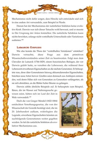 Mechanismus nicht dafür sorgen, dass Hirsche sich entwickeln und sich
in eine andere Art verwandeln, zum Beispiel in Pferde.
Darum hat der Mechanismus der natürlichen Selektion keine evolu-
tive Kraft. Darwin war sich dieser Tatsache wohl bewusst, und er musste
in Der Ursprung der Arten feststellen: Die natürliche Selektion kann
nichts bewirken, solange nicht vorteilhafte Unterschiede oder Variationen
auftreten.148
LLaammaarrcckkss EE››nnfflluussss
Wie also konnte die These der “vorteilhaften Variationen“ entstehen?
Darwin versuchte, diese Frage aus dem primitiven
Wissenschaftsverständnis seiner Zeit zu beantworten. Folgt man dem
Chevalier de Lamarck (1744-1829), einem französischen Biologen, der vor
Darwin gelebt hatte, so vererben die Lebewesen, die während ihrer
Lebenszeit erworbenen Eigenschaften an die nächste Generation. Er behaup-
tete nun, diese über Generationen hinweg akkumulierenden Eigenschaften,
brächten neue Arten hervor. Giraffen seien demnach aus Antilopen entstan-
den, weil deren Hälse sich von Generation zu Generation verlängerten, als
sie sich abmühten, an die Blätter hoher Bäume zu gelangen.
Darwin zählte ähnliche Beispiele auf. Er behauptete zum Beispiel,
Bären, die im Wasser auf Nahrungssuche ge-
wesen seien, hätten sich im Lauf der Zeit in
Wale verwandelt.149
Doch die von Gregor Mendel (1822-1884)
entdeckten Vererbungsgesetze, die von der
Wissenschaft der Genetik bestätigt sind, die im
20. Jahrhundert aufkam, widerlegten die
Legende, erworbene Eigenschaften könnten an
nachfolgende Generationen weiter gegeben
werden. So fiel die natürliche Selektion als evo-
lutiver Mechanismus aus.
ECJ
Harun Yahya - Adnan Oktar
 