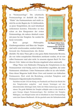 in “Freimaurerloge”. Die schottische
Freimaurerloge ist deshalb die älteste
“Filiale” des Freimaurertums und reicht zu-
rück bis an den Beginn des 14. Jahrhunderts,
zu jenen Tempelrittern, die nach Schottland
entkommen konnten. Erkennbar ist dies
schon an den Rangnamen der ersten
Freimaurerloge, die nahezu identisch waren
mit jenen bei den Templern. Sie werden bis
heute verwendet.
Kurz gesagt: Philosophie,
Glaubensgrundsätze und Riten der Templer
sind nicht verschwunden, sondern haben im
Gewand des Freimaurertums die Zeiten
überlebt. Für diese These gibt es eine ganze Reihe historischer Beweise,
die von vielen europäischen Historikern anerkannt werden, ob sie nun
selbst Freimaurer sind oder nicht. In unserem eigenen Buch The New
Masonic Order haben wir diese Beweise eingehend schon untersucht.
Obige These vom fließenden Übergang des Templertums in das
Freimaurertum wird häufig auch in Zeitschriften angeführt, die unter
Freimaurern zirkulieren. Unter Freimaurern selbst ist sie sehr beliebt.
Eines dieser Magazine heißt Mimar Sinan und stammt von türkischen
Freimaurern. Dort wird die Beziehung zwischen Templern und
Freimaurern folgendermaßen beschrieben:
Nachdem im Jahr 1312 der König von Frankreich auf Druck der Kirche hin
den Templerorden aufgelöst und dessen Vermögen auf den
Johanniterorden übertragen hatte, hörte der Orden keineswegs auf zu exi-
stieren. Die große Mehrheit der Templer schlüpfte unter in den damals in
ganz Europa tätigen Freimaurerlogen. Der Anführer der Templer,
Mabeignac, zum Beispiel tarnte sich in Schottland in einer Freimaurerloge
unter dem Namen MacBenach. All das geschah unter der Schirmherrschaft
DL
Das Magazin Mimar Sinan,
ein Türkisches
Freimaurerorgan, ist für die
eigenen Mitglieder
bestimmt.
Harun Yahya - Adnan Oktar
 